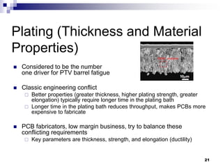 Considered to be the number one driver for PTV barrel fatigue 
Classic engineering conflict 
Better properties (greater thickness, higher plating strength, greater elongation) typically require longer time in the plating bath 
Longer time in the plating bath reduces throughput, makes PCBs more expensive to fabricate 
PCB fabricators, low margin business, try to balance these conflicting requirements 
Key parameters are thickness, strength, and elongation (ductility) 
Plating (Thickness and Material Properties) 
21  