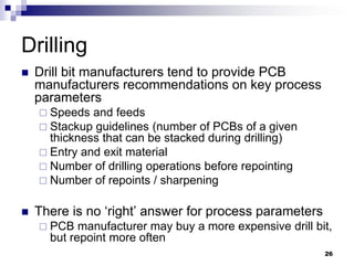 Drill bit manufacturers tend to provide PCB manufacturers recommendations on key process parameters 
Speeds and feeds 
Stackup guidelines (number of PCBs of a given thickness that can be stacked during drilling) 
Entry and exit material 
Number of drilling operations before repointing 
Number of repoints / sharpening 
There is no ‘right’ answer for process parameters 
PCB manufacturer may buy a more expensive drill bit, but repoint more often 
Drilling 
26  
