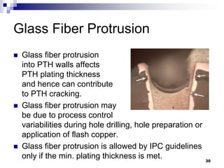Glass Fiber Protrusion 
Glass fiber protrusion into PTH walls affects PTH plating thickness and hence can contribute to PTH cracking. 
Glass fiber protrusion may be due to process control variabilities during hole drilling, hole preparation or application of flash copper. 
Glass fiber protrusion is allowed by IPC guidelines only if the min. plating thickness is met. 
30  