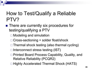 There are currently six procedures for testing/qualifying a PTV 
Modeling and simulation 
Cross-sectioning + solder float/shock 
Thermal shock testing (also thermal cycling) 
Interconnect stress testing (IST) 
Printed Board Process Capability, Quality, and Relative Reliability (PCQR2) 
Highly Accelerated Thermal Shock (HATS) 
How to Test/Qualify a Reliable PTV? 
35  