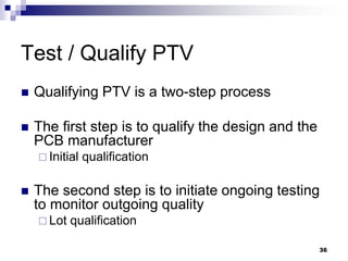 Qualifying PTV is a two-step process 
The first step is to qualify the design and the PCB manufacturer 
Initial qualification 
The second step is to initiate ongoing testing to monitor outgoing quality 
Lot qualification 
Test / Qualify PTV 
36  