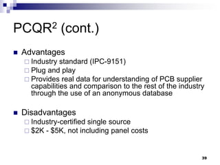 Advantages 
Industry standard (IPC-9151) 
Plug and play 
Provides real data for understanding of PCB supplier capabilities and comparison to the rest of the industry through the use of an anonymous database 
Disadvantages 
Industry-certified single source 
$2K - $5K, not including panel costs 
PCQR2 (cont.) 
39  