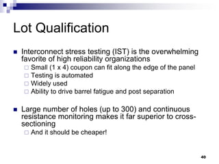 Interconnect stress testing (IST) is the overwhelming favorite of high reliability organizations 
Small (1 x 4) coupon can fit along the edge of the panel 
Testing is automated 
Widely used 
Ability to drive barrel fatigue and post separation 
Large number of holes (up to 300) and continuous resistance monitoring makes it far superior to cross- sectioning 
And it should be cheaper! 
Lot Qualification 
40  