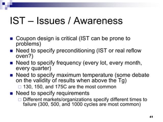 Coupon design is critical (IST can be prone to problems) 
Need to specify preconditioning (IST or real reflow oven?) 
Need to specify frequency (every lot, every month, every quarter) 
Need to specify maximum temperature (some debate on the validity of results when above the Tg) 
130, 150, and 175C are the most common 
Need to specify requirements 
Different markets/organizations specify different times to failure (300, 500, and 1000 cycles are most common) 
IST – Issues / Awareness 
41  
