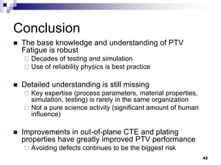 The base knowledge and understanding of PTV Fatigue is robust 
Decades of testing and simulation 
Use of reliability physics is best practice 
Detailed understanding is still missing 
Key expertise (process parameters, material properties, simulation, testing) is rarely in the same organization 
Not a pure science activity (significant amount of human influence) 
Improvements in out-of-plane CTE and plating properties have greatly improved PTV performance 
Avoiding defects continues to be the biggest risk 
Conclusion 
42  