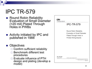 Round Robin Reliability Evaluation of Small Diameter (<20 mil) Plated Through Holes in PWBs 
Activity initiated by IPC and published in 1988 
Objectives 
Confirm sufficient reliability 
Benchmark different test procedures 
Evaluate influence of PTH design and plating (develop a model) 
IPC TR-579 
7  
