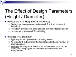 Reduce the PTV Height (PCB Thickness) 
Reduce laminate/prepreg thickness (2.7 to 4 mil is current limitation) 
Results in minimal cost changes and minimal effect on design 
Has the least effect on PTH reliability 
Increase PTV Diameter 
Typically not an option due to spacing issues 
An important, but significant effect (dependent on a number of other variables) 
Example: Moving from 10 mil to 12 mil diameter on a 120 mil board, 50C temp cycle, will result in approximately 20% improvement 
The Effect of Design Parameters (Height / Diameter) 
9  