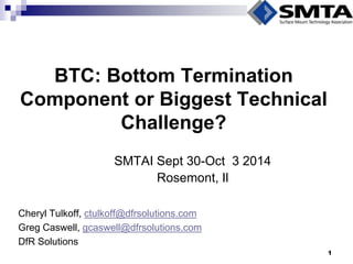 BTC: Bottom Termination Component or Biggest Technical Challenge? 
Cheryl Tulkoff, ctulkoff@dfrsolutions.com 
Greg Caswell, gcaswell@dfrsolutions.com 
DfR Solutions 
SMTAI Sept 30-Oct 3 2014 
Rosemont, Il 
1  