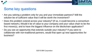 20
Some key questions
• Are you solving a problem only for you and your immediate partners? Will the
solution be of sufficient value that it will be worth the investment?
• Does this problem extend across your industry? (If so, it could become a consortium
based network.) Would it be of value to your company and your value chain to be the
first mover(s), and to have the biggest influence on the blockchain application?
• Do you see an opportunity that extends outside your industry? If you were to
collaborate with non-traditional partners, would that open up new opportunities for
business?
©2018 IBM Corporation
 