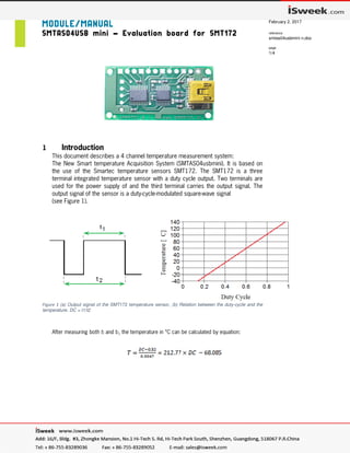 MODULE/MANUAL
SMTAS04USB mini – Evaluation board for SMT172
last update
February 2, 2017
reference
smtas04usbmini n.doc
page
1/4
1 Introduction
This document describes a 4 channel temperature measurement system:
The New Smart temperature Acquisition System (SMTAS04usbmini). It is based on
the use of the Smartec temperature sensors SMT172. The SMT172 is a three
terminal integrated temperature sensor with a duty cycle output. Two terminals are
used for the power supply of and the third terminal carries the output signal. The
output signal of the sensor is a duty-cycle-modulated square-wave signal
(see Figure 1).
Figure 1 (a) Output signal of the SMT172 temperature sensor, (b) Relation between the duty-cycle and the
temperature. DC = t1/t2
After measuring both t1 and t2, the temperature in °C can be calculated by equation:
 