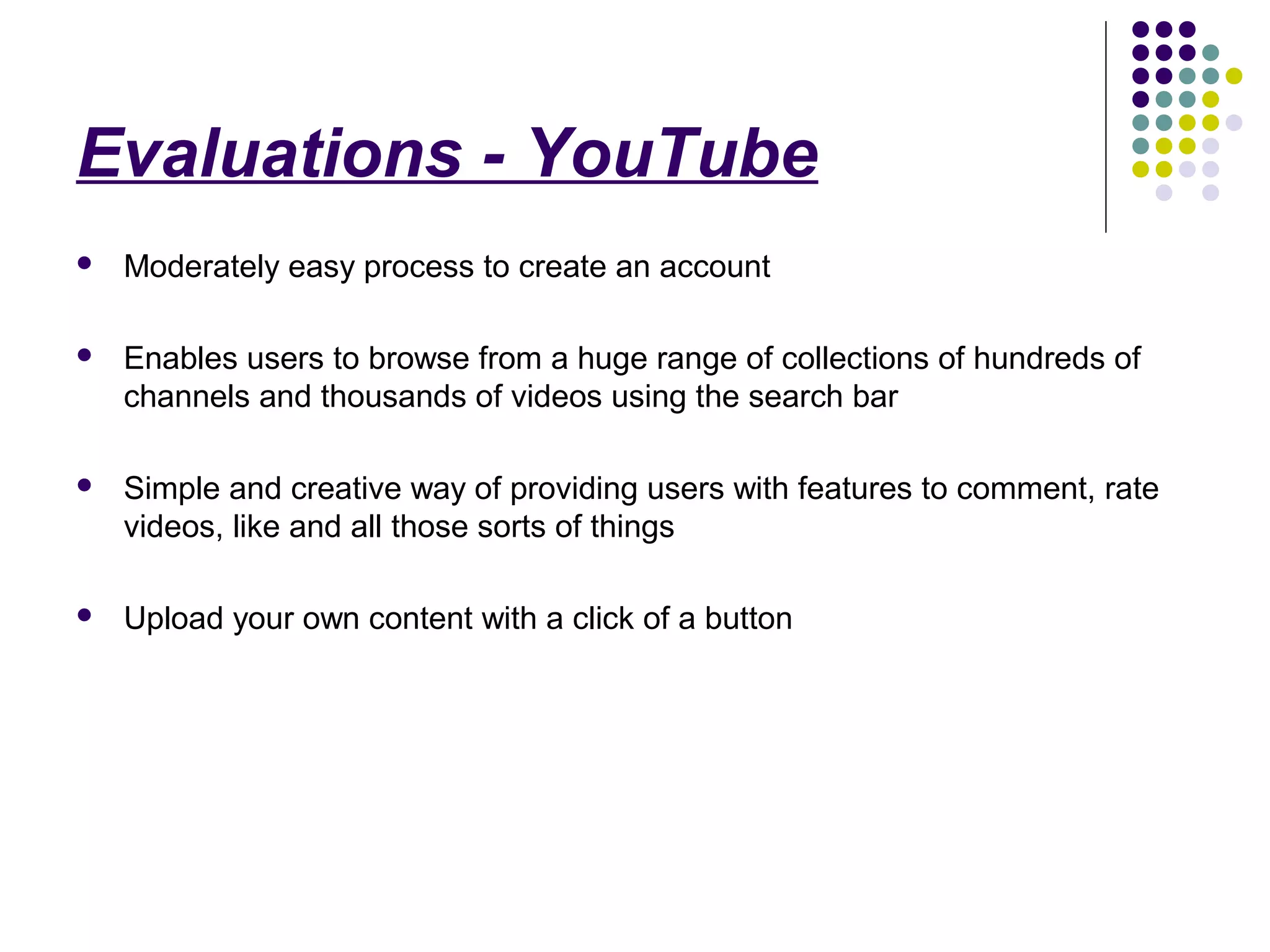 Evaluations - YouTube
   Moderately easy process to create an account

   Enables users to browse from a huge range of collections of hundreds of
    channels and thousands of videos using the search bar

   Simple and creative way of providing users with features to comment, rate
    videos, like and all those sorts of things

   Upload your own content with a click of a button
 