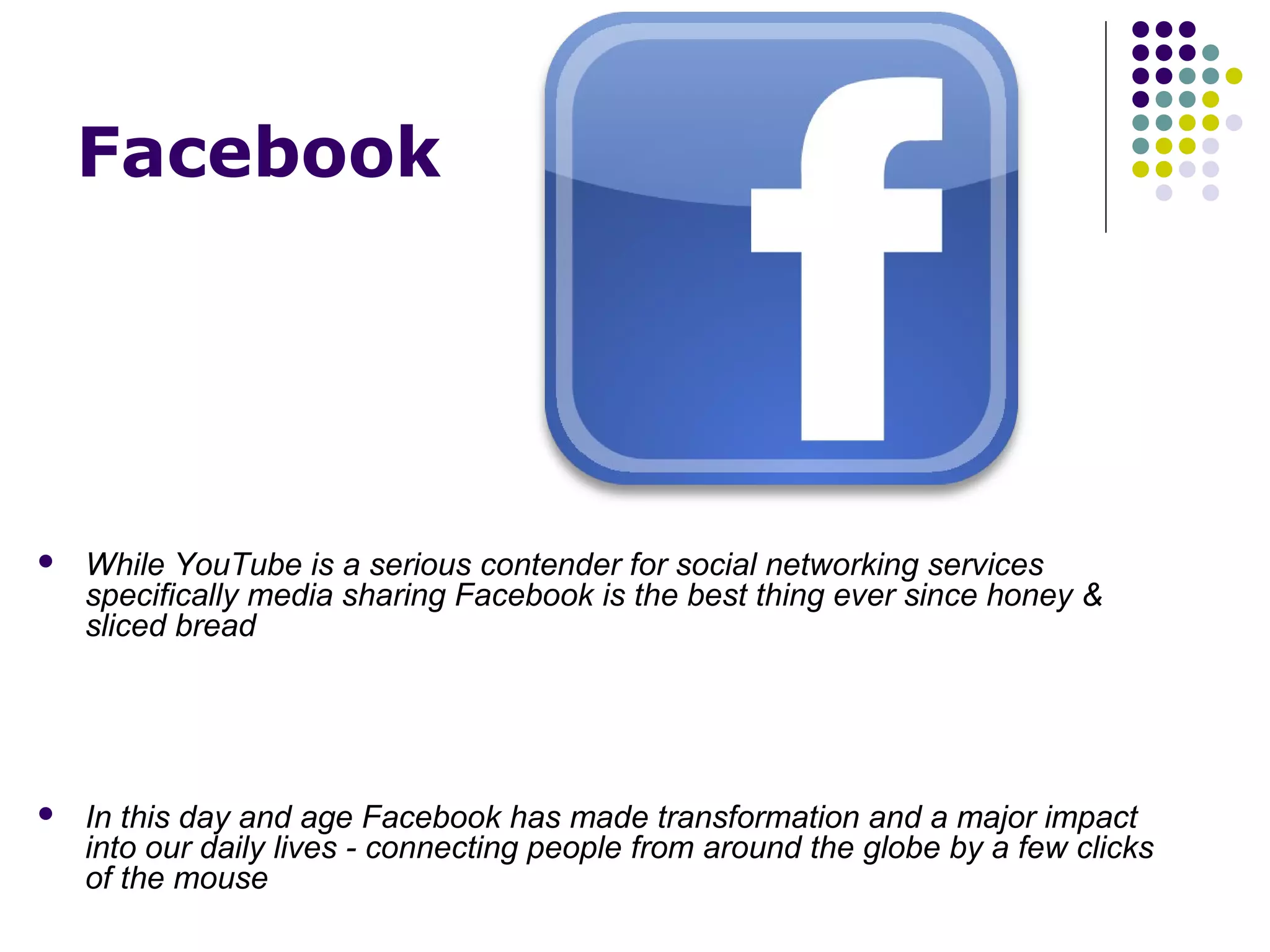 Facebook




   While YouTube is a serious contender for social networking services
    specifically media sharing Facebook is the best thing ever since honey &
    sliced bread




   In this day and age Facebook has made transformation and a major impact
    into our daily lives - connecting people from around the globe by a few clicks
    of the mouse
 
