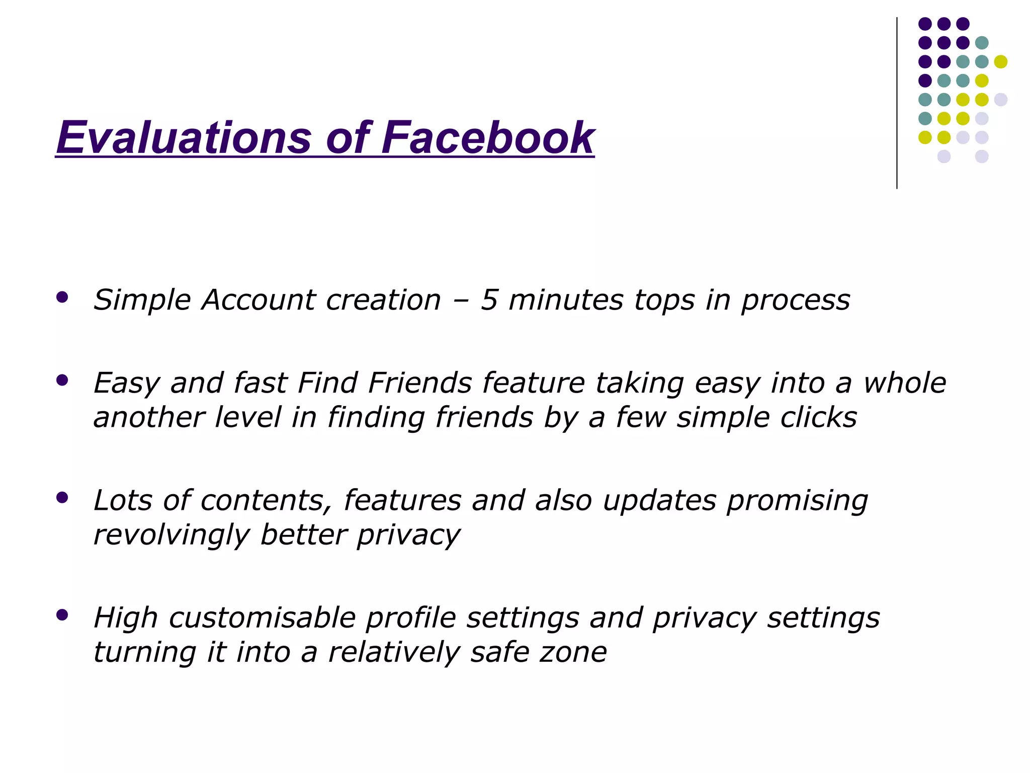 Evaluations of Facebook


   Simple Account creation – 5 minutes tops in process

   Easy and fast Find Friends feature taking easy into a whole
    another level in finding friends by a few simple clicks

   Lots of contents, features and also updates promising
    revolvingly better privacy

   High customisable profile settings and privacy settings
    turning it into a relatively safe zone
 