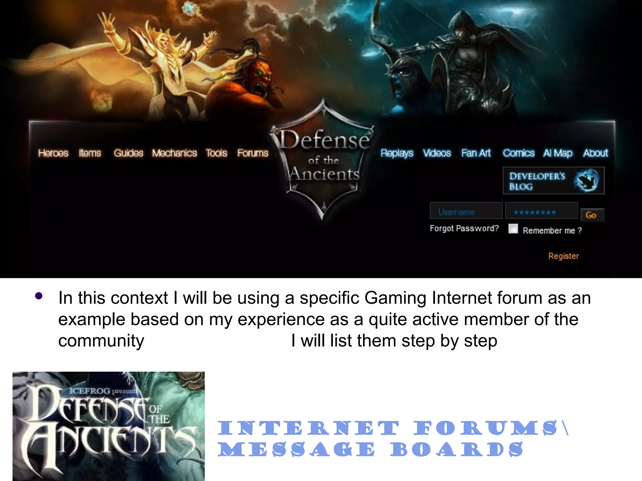    In this context I will be using a specific Gaming Internet forum as an
    example based on my experience as a quite active member of the
    community                        I will list them step by step



                        Internet Forums
                        Message Boards
 