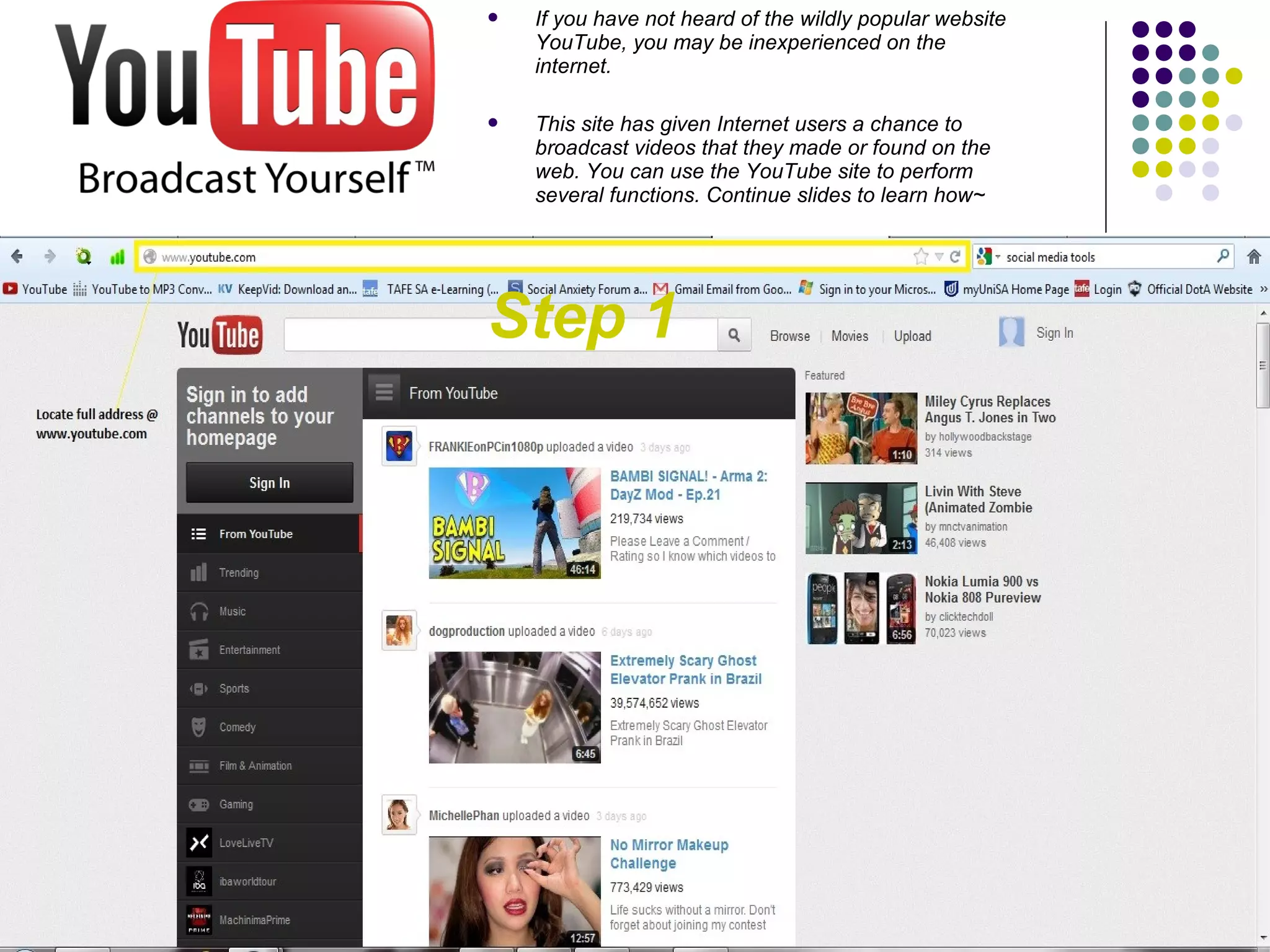    If you have not heard of the wildly popular website
    YouTube, you may be inexperienced on the
    internet.

   This site has given Internet users a chance to
    broadcast videos that they made or found on the
    web. You can use the YouTube site to perform
    several functions. Continue slides to learn how~




Step 1
 