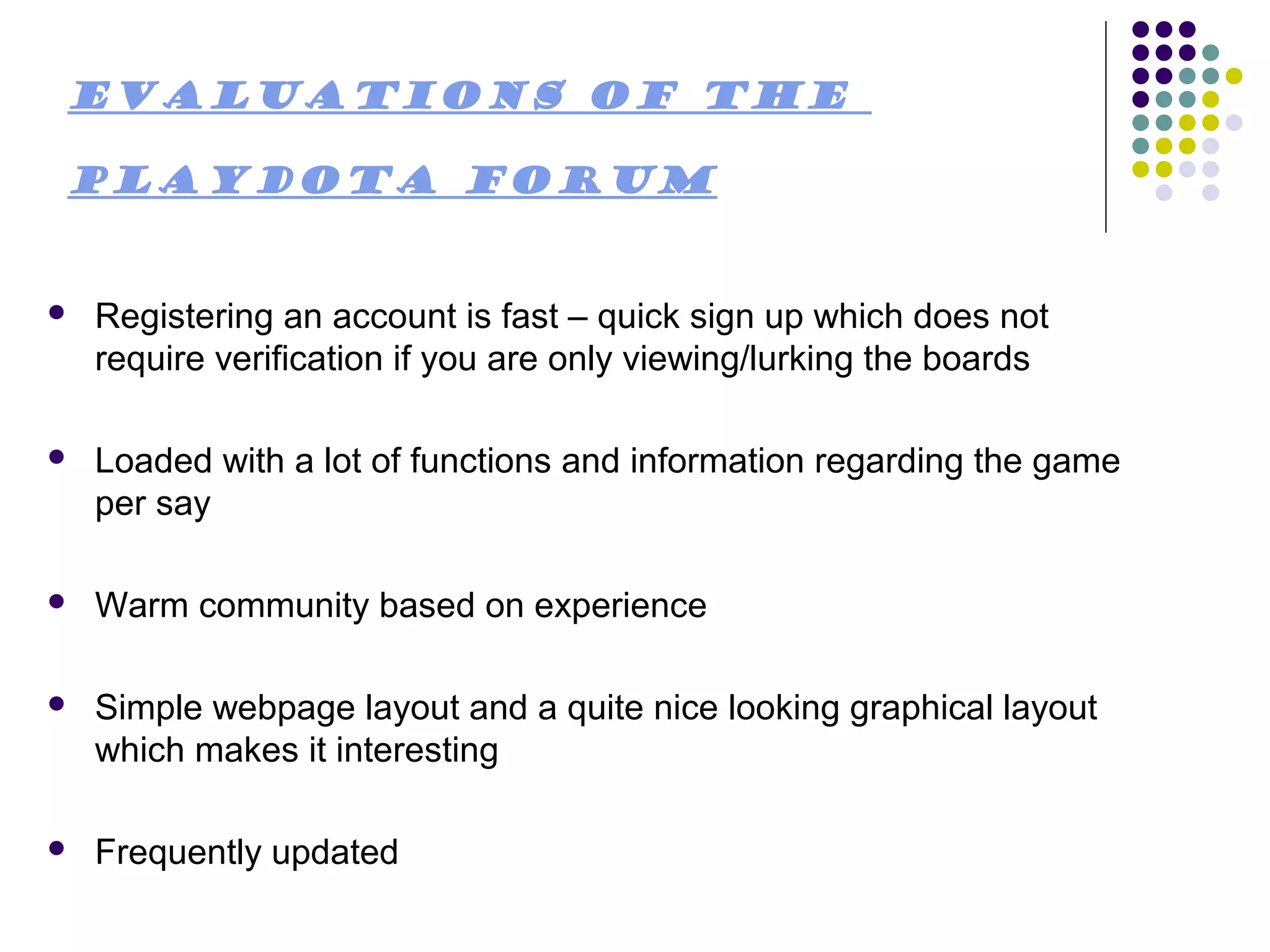 Evaluations of the

PlayDota Forum


   Registering an account is fast – quick sign up which does not
    require verification if you are only viewing/lurking the boards

   Loaded with a lot of functions and information regarding the game
    per say

   Warm community based on experience

   Simple webpage layout and a quite nice looking graphical layout
    which makes it interesting

   Frequently updated
 