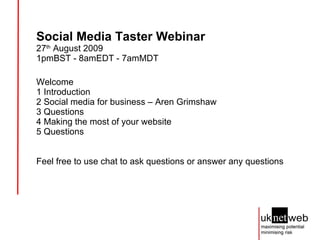 Social Media Taster Webinar 27 th  August 2009  1pmBST - 8amEDT - 7amMDT Welcome 1 Introduction 2 Social media for business – Aren Grimshaw 3 Questions 4 Making the most of your website 5 Questions Feel free to use chat to ask questions or answer any questions 