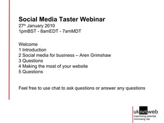 Social Media Taster Webinar 27 th  January 2010  1pmBST - 8amEDT - 7amMDT Welcome 1 Introduction 2 Social media for business – Aren Grimshaw 3 Questions 4 Making the most of your website 5 Questions Feel free to use chat to ask questions or answer any questions 