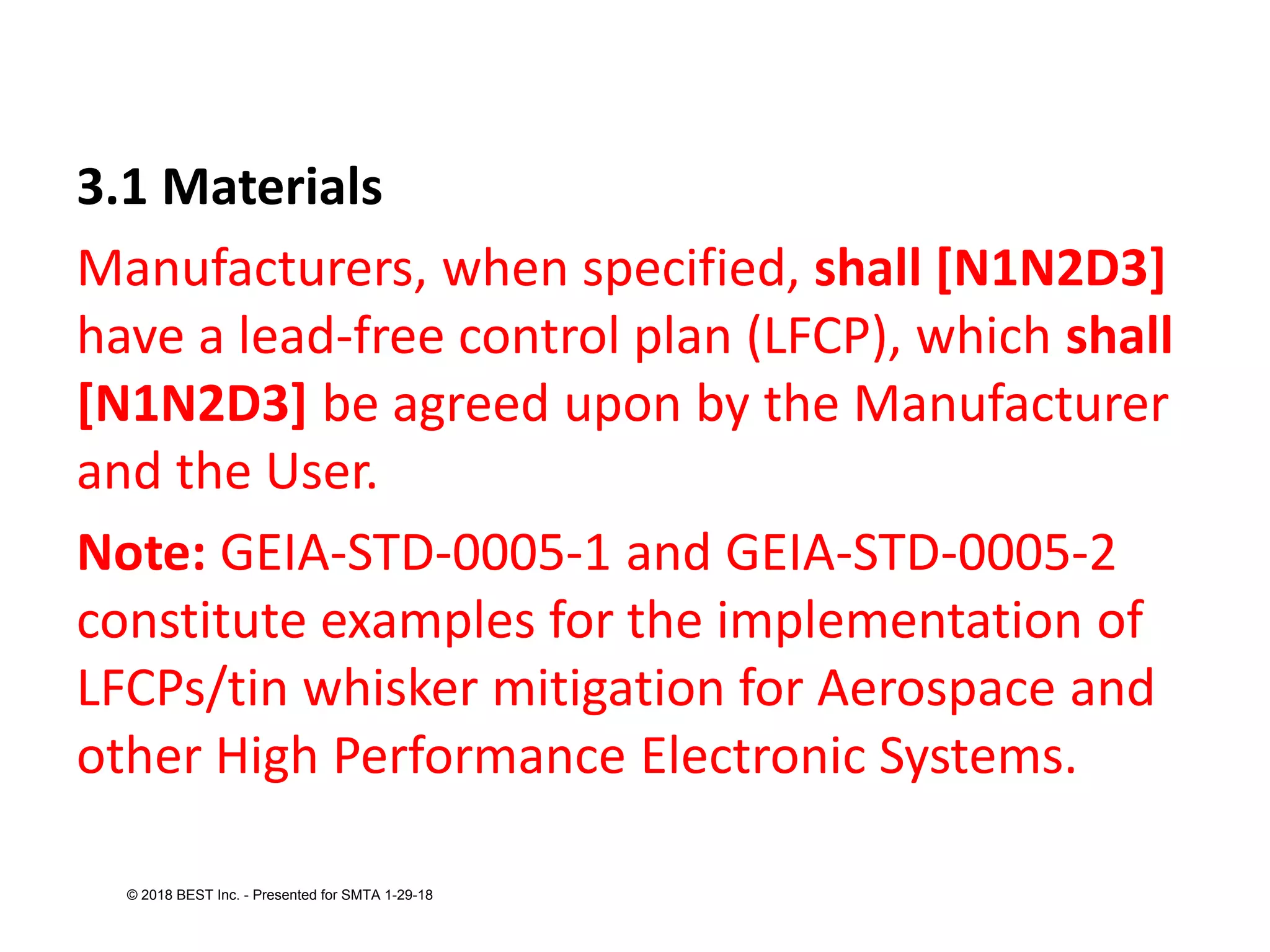 3.1 Materials
Manufacturers, when specified, shall [N1N2D3]
have a lead-free control plan (LFCP), which shall
[N1N2D3] be agreed upon by the Manufacturer
and the User.
Note: GEIA-STD-0005-1 and GEIA-STD-0005-2
constitute examples for the implementation of
LFCPs/tin whisker mitigation for Aerospace and
other High Performance Electronic Systems.
© 2018 BEST Inc. - Presented for SMTA 1-29-18
 