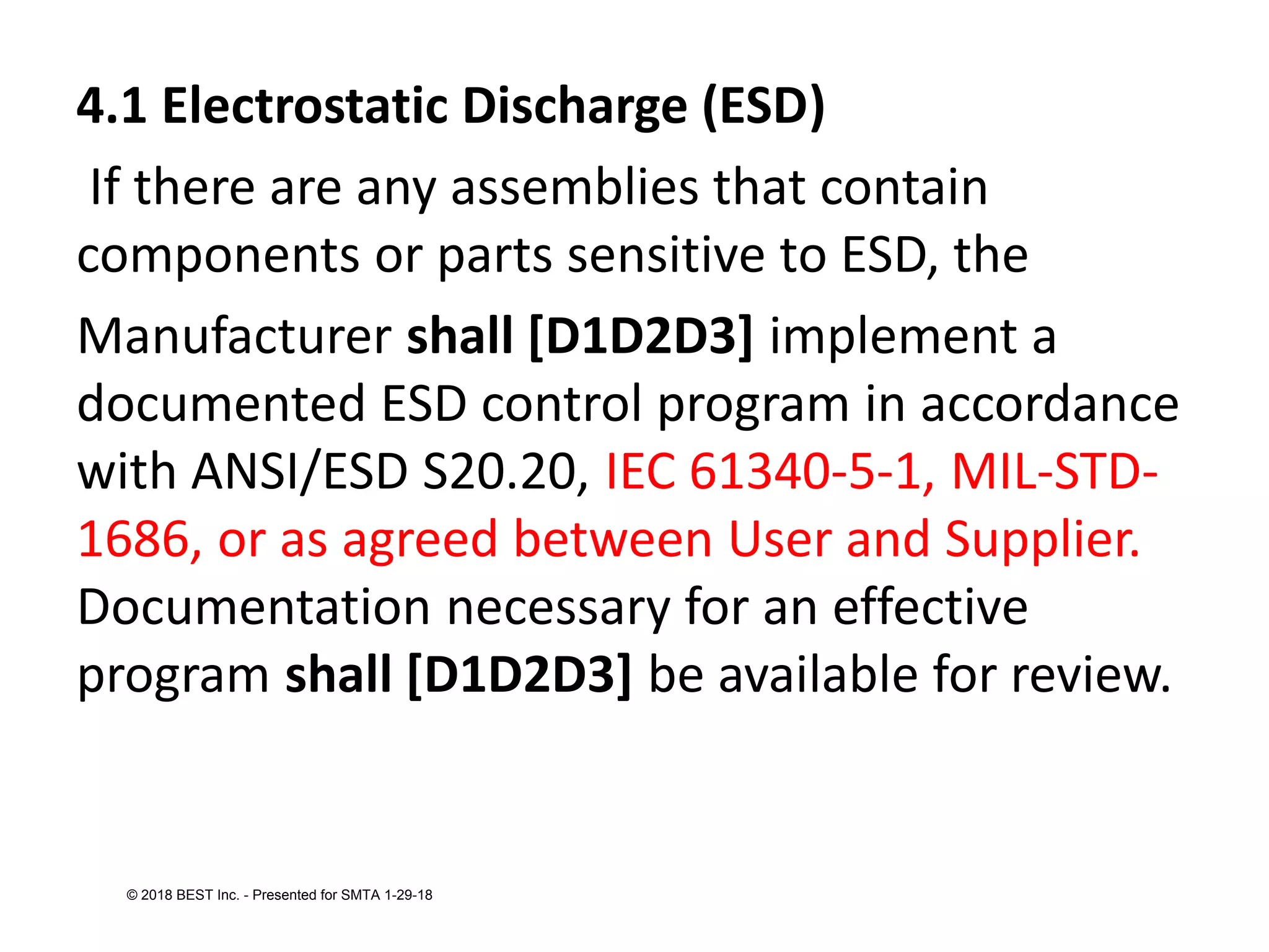 4.1 Electrostatic Discharge (ESD)
If there are any assemblies that contain
components or parts sensitive to ESD, the
Manufacturer shall [D1D2D3] implement a
documented ESD control program in accordance
with ANSI/ESD S20.20, IEC 61340-5-1, MIL-STD-
1686, or as agreed between User and Supplier.
Documentation necessary for an effective
program shall [D1D2D3] be available for review.
© 2018 BEST Inc. - Presented for SMTA 1-29-18
 