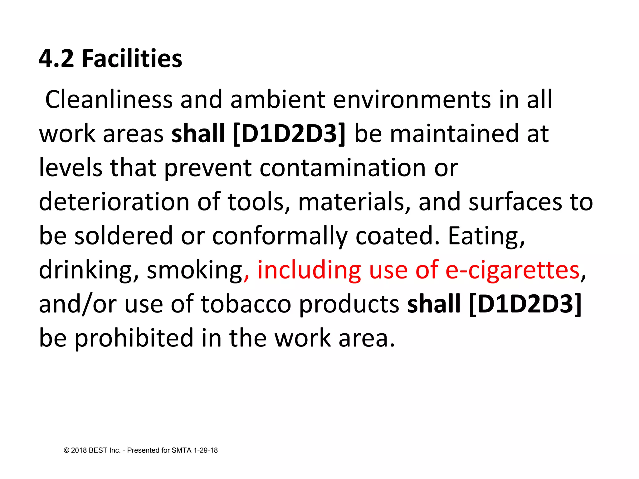 4.2 Facilities
Cleanliness and ambient environments in all
work areas shall [D1D2D3] be maintained at
levels that prevent contamination or
deterioration of tools, materials, and surfaces to
be soldered or conformally coated. Eating,
drinking, smoking, including use of e-cigarettes,
and/or use of tobacco products shall [D1D2D3]
be prohibited in the work area.
© 2018 BEST Inc. - Presented for SMTA 1-29-18
 