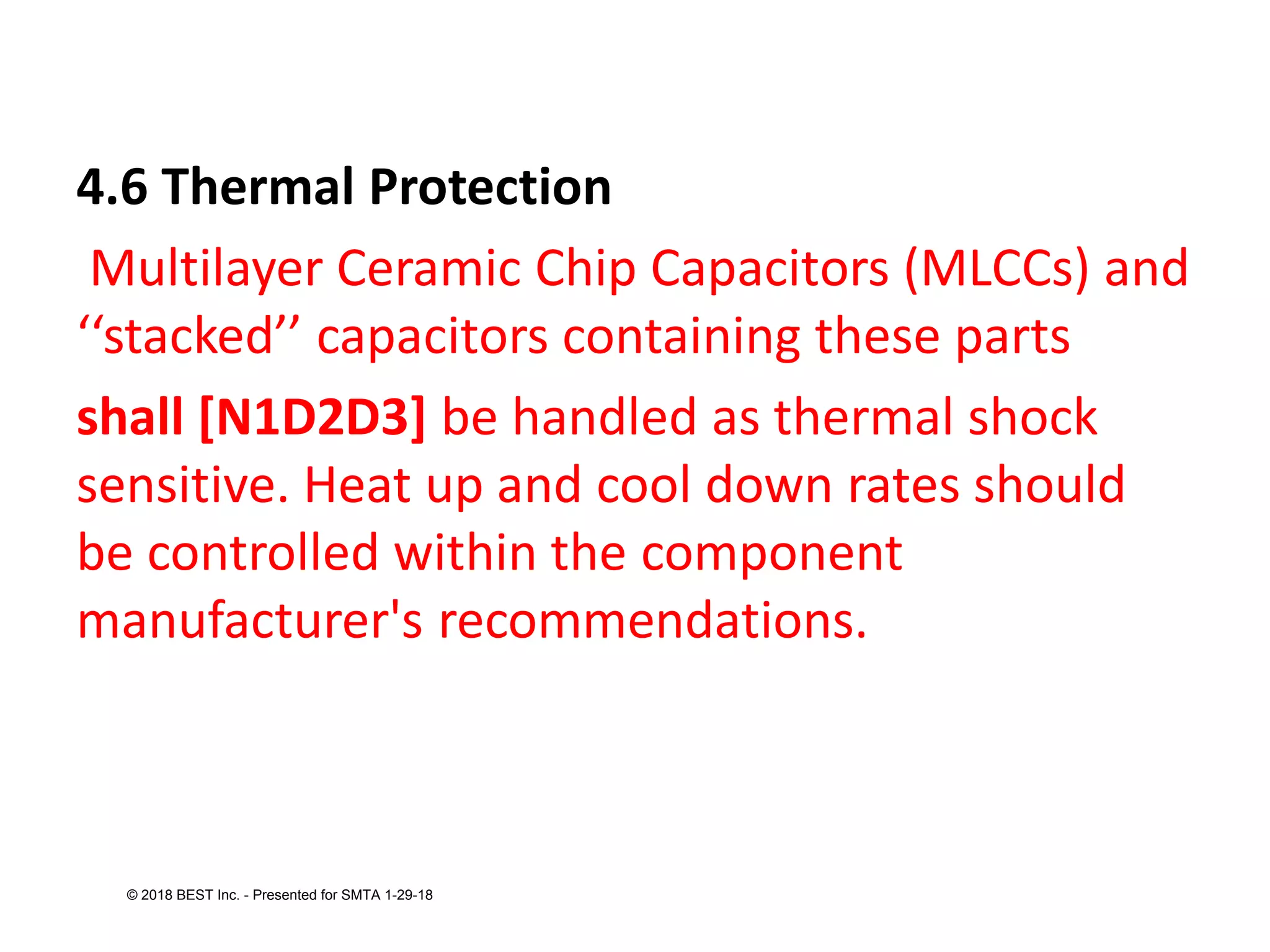4.6 Thermal Protection
Multilayer Ceramic Chip Capacitors (MLCCs) and
‘‘stacked’’ capacitors containing these parts
shall [N1D2D3] be handled as thermal shock
sensitive. Heat up and cool down rates should
be controlled within the component
manufacturer's recommendations.
© 2018 BEST Inc. - Presented for SMTA 1-29-18
 