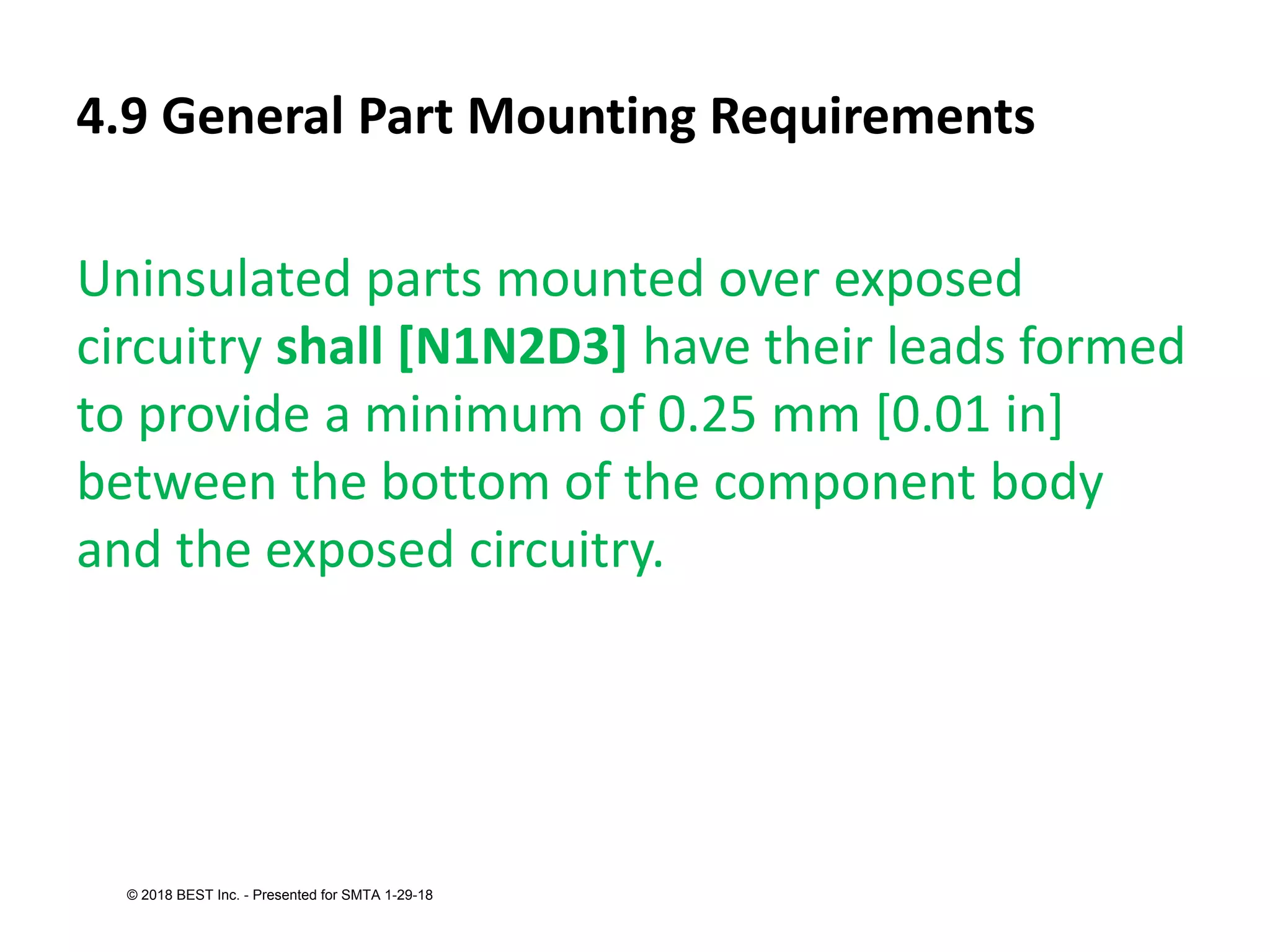 4.9 General Part Mounting Requirements
Uninsulated parts mounted over exposed
circuitry shall [N1N2D3] have their leads formed
to provide a minimum of 0.25 mm [0.01 in]
between the bottom of the component body
and the exposed circuitry.
© 2018 BEST Inc. - Presented for SMTA 1-29-18
 