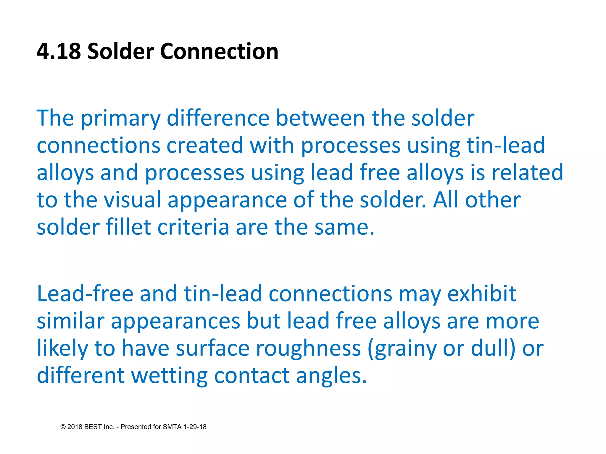 4.18 Solder Connection
The primary difference between the solder
connections created with processes using tin-lead
alloys and processes using lead free alloys is related
to the visual appearance of the solder. All other
solder fillet criteria are the same.
Lead-free and tin-lead connections may exhibit
similar appearances but lead free alloys are more
likely to have surface roughness (grainy or dull) or
different wetting contact angles.
© 2018 BEST Inc. - Presented for SMTA 1-29-18
 