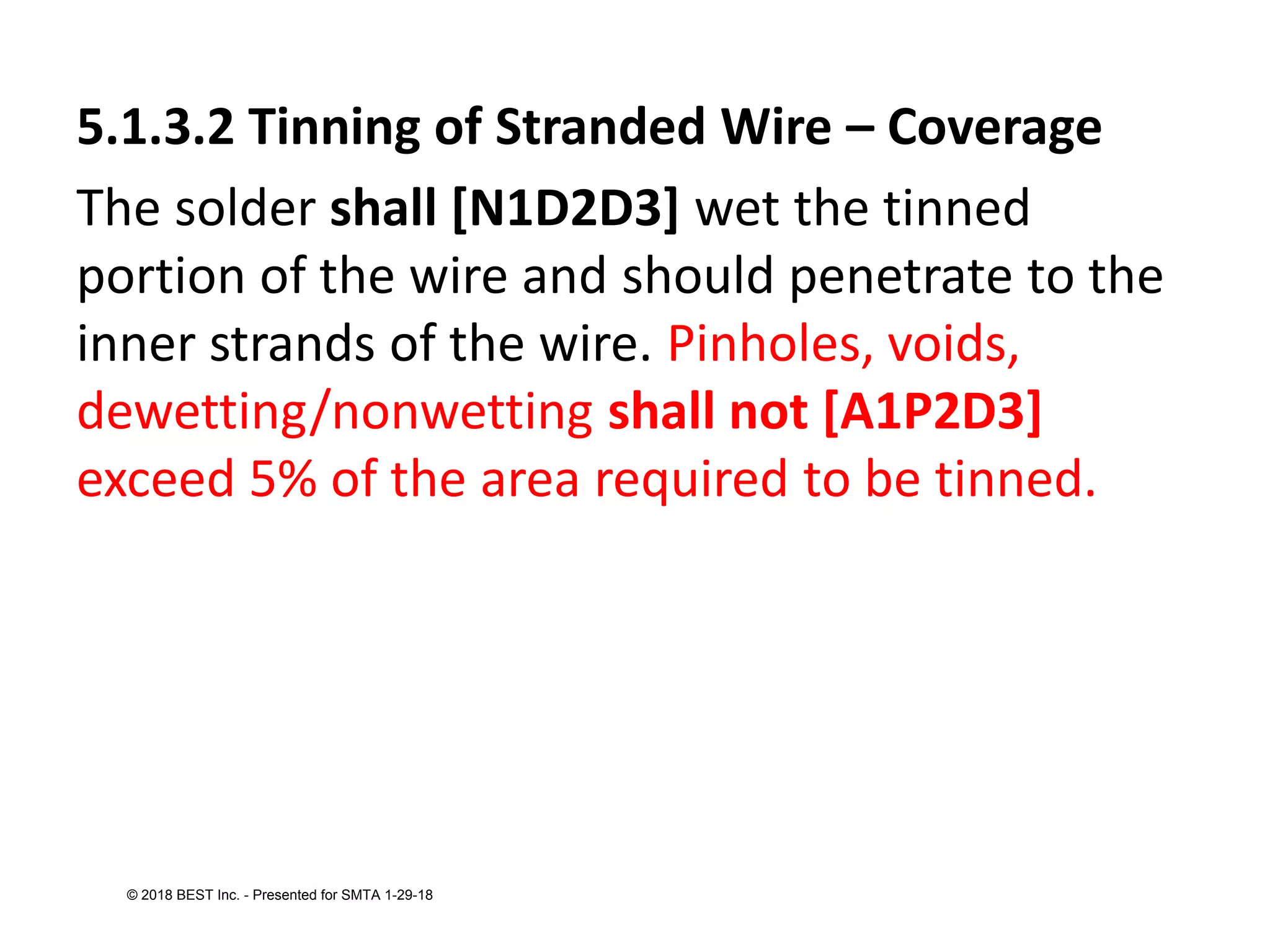 5.1.3.2 Tinning of Stranded Wire – Coverage
The solder shall [N1D2D3] wet the tinned
portion of the wire and should penetrate to the
inner strands of the wire. Pinholes, voids,
dewetting/nonwetting shall not [A1P2D3]
exceed 5% of the area required to be tinned.
© 2018 BEST Inc. - Presented for SMTA 1-29-18
 