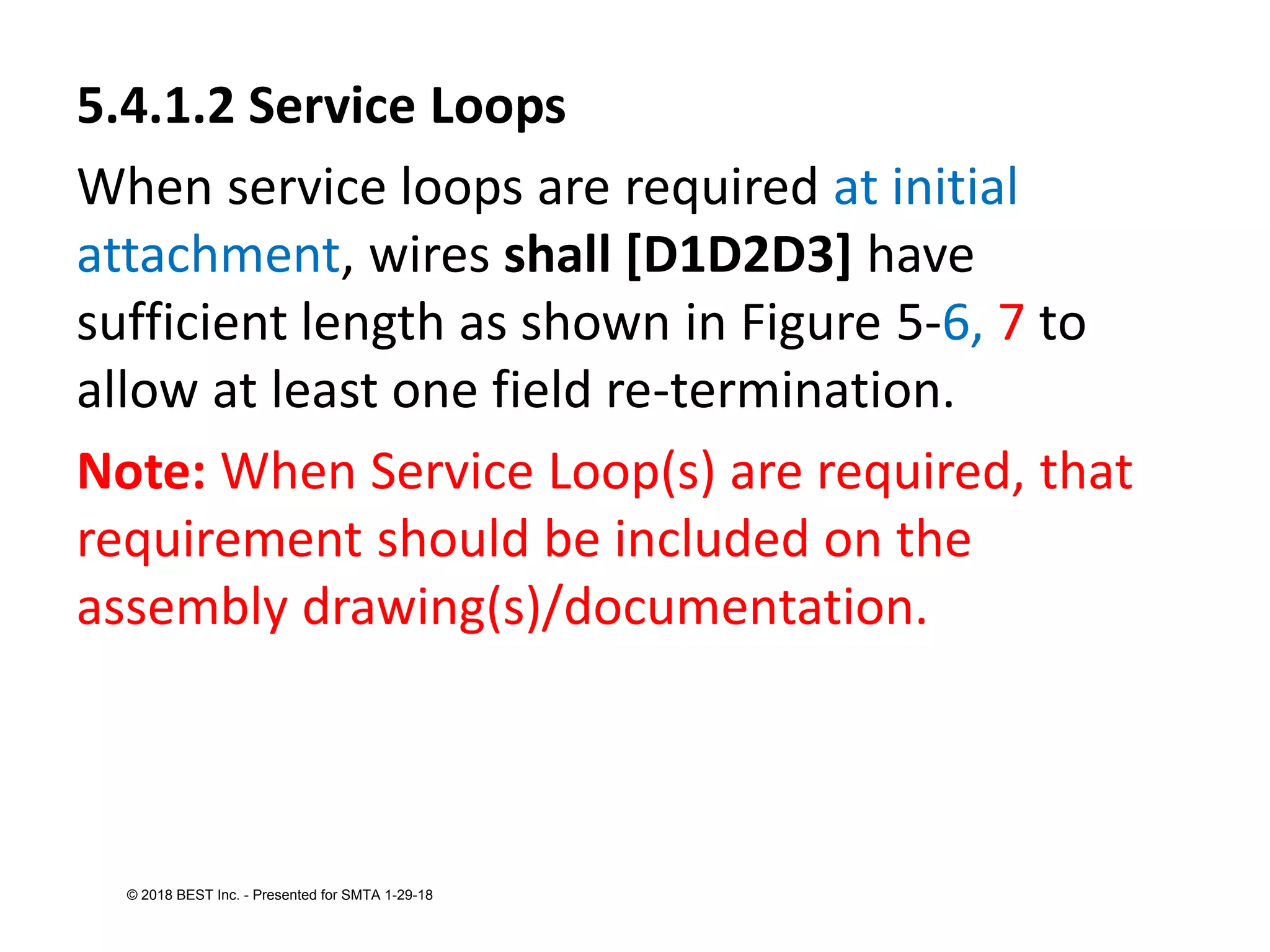 5.4.1.2 Service Loops
When service loops are required at initial
attachment, wires shall [D1D2D3] have
sufficient length as shown in Figure 5-6, 7 to
allow at least one field re-termination.
Note: When Service Loop(s) are required, that
requirement should be included on the
assembly drawing(s)/documentation.
© 2018 BEST Inc. - Presented for SMTA 1-29-18
 