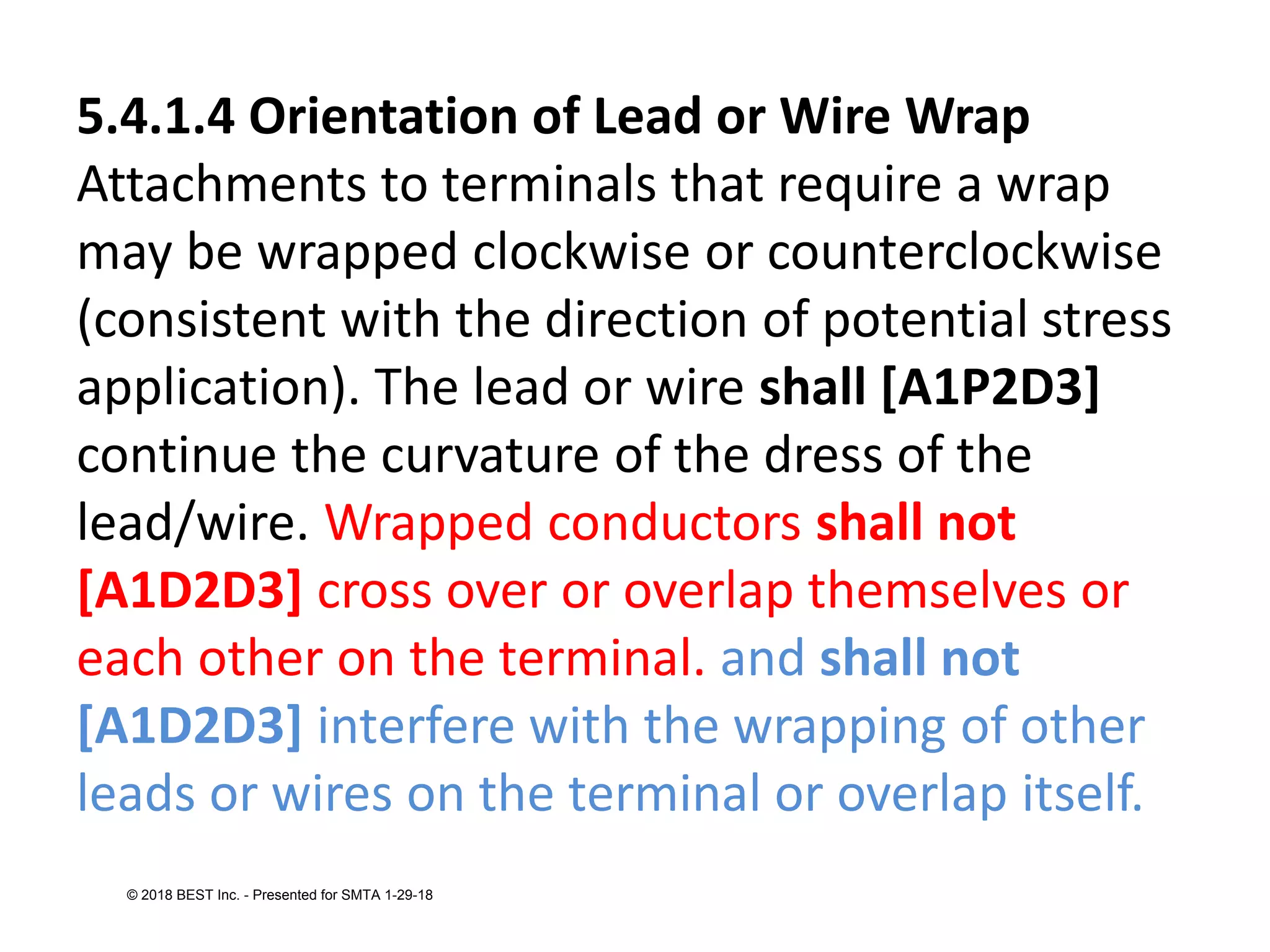 5.4.1.4 Orientation of Lead or Wire Wrap
Attachments to terminals that require a wrap
may be wrapped clockwise or counterclockwise
(consistent with the direction of potential stress
application). The lead or wire shall [A1P2D3]
continue the curvature of the dress of the
lead/wire. Wrapped conductors shall not
[A1D2D3] cross over or overlap themselves or
each other on the terminal. and shall not
[A1D2D3] interfere with the wrapping of other
leads or wires on the terminal or overlap itself.
© 2018 BEST Inc. - Presented for SMTA 1-29-18
 