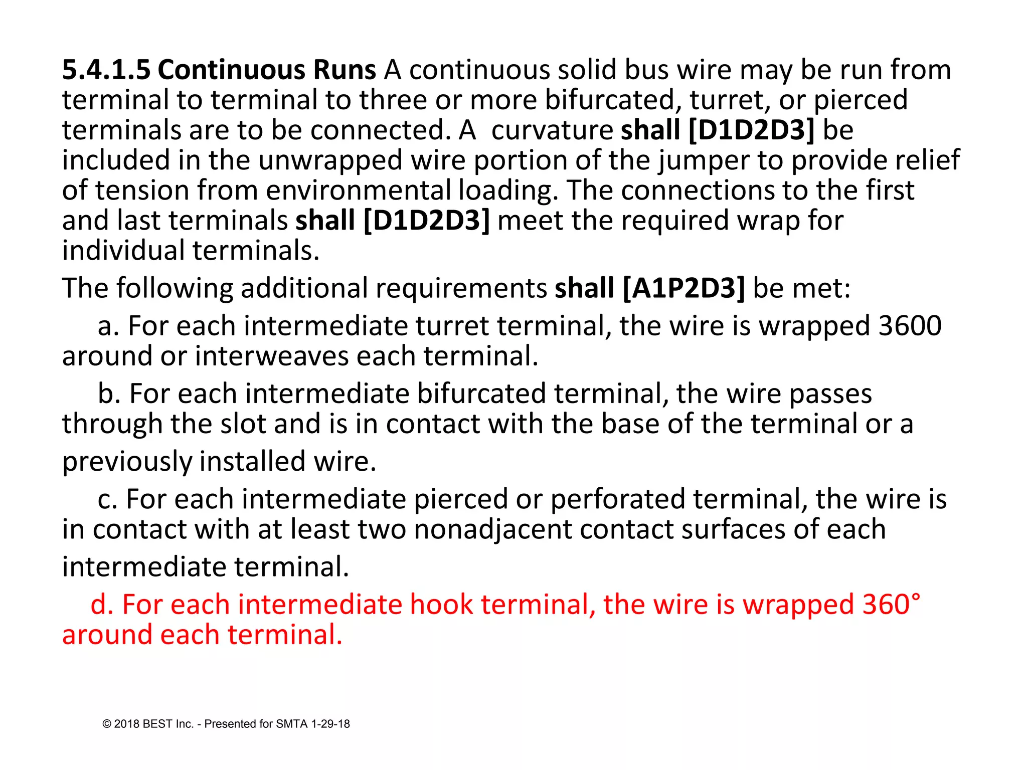 5.4.1.5 Continuous Runs A continuous solid bus wire may be run from
terminal to terminal to three or more bifurcated, turret, or pierced
terminals are to be connected. A curvature shall [D1D2D3] be
included in the unwrapped wire portion of the jumper to provide relief
of tension from environmental loading. The connections to the first
and last terminals shall [D1D2D3] meet the required wrap for
individual terminals.
The following additional requirements shall [A1P2D3] be met:
a. For each intermediate turret terminal, the wire is wrapped 3600
around or interweaves each terminal.
b. For each intermediate bifurcated terminal, the wire passes
through the slot and is in contact with the base of the terminal or a
previously installed wire.
c. For each intermediate pierced or perforated terminal, the wire is
in contact with at least two nonadjacent contact surfaces of each
intermediate terminal.
d. For each intermediate hook terminal, the wire is wrapped 360°
around each terminal.
© 2018 BEST Inc. - Presented for SMTA 1-29-18
 