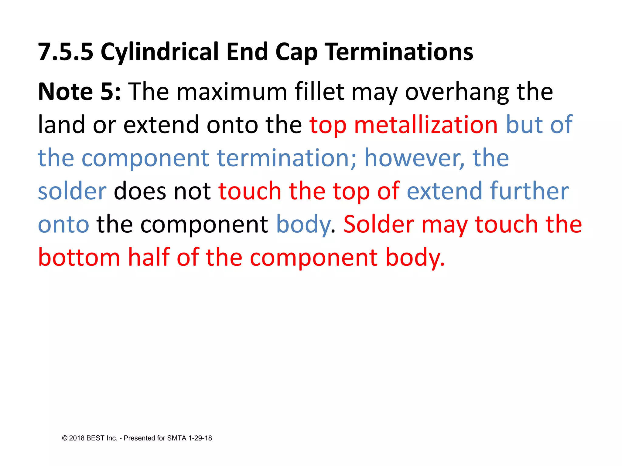 7.5.5 Cylindrical End Cap Terminations
Note 5: The maximum fillet may overhang the
land or extend onto the top metallization but of
the component termination; however, the
solder does not touch the top of extend further
onto the component body. Solder may touch the
bottom half of the component body.
© 2018 BEST Inc. - Presented for SMTA 1-29-18
 