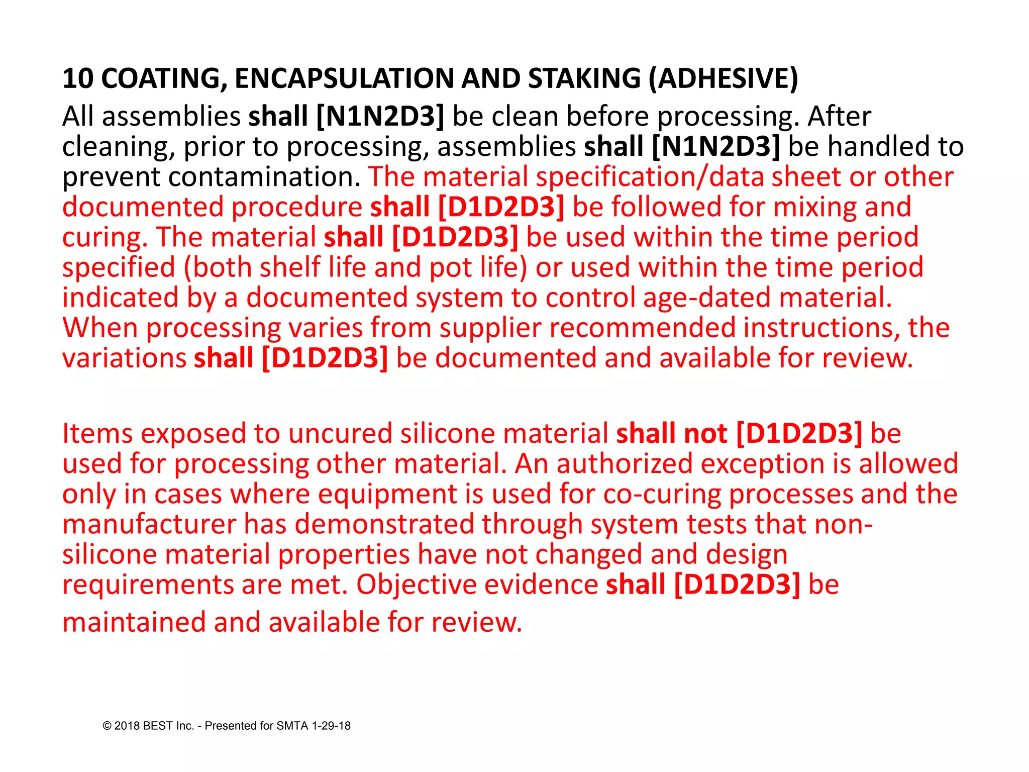 10 COATING, ENCAPSULATION AND STAKING (ADHESIVE)
All assemblies shall [N1N2D3] be clean before processing. After
cleaning, prior to processing, assemblies shall [N1N2D3] be handled to
prevent contamination. The material specification/data sheet or other
documented procedure shall [D1D2D3] be followed for mixing and
curing. The material shall [D1D2D3] be used within the time period
specified (both shelf life and pot life) or used within the time period
indicated by a documented system to control age-dated material.
When processing varies from supplier recommended instructions, the
variations shall [D1D2D3] be documented and available for review.
Items exposed to uncured silicone material shall not [D1D2D3] be
used for processing other material. An authorized exception is allowed
only in cases where equipment is used for co-curing processes and the
manufacturer has demonstrated through system tests that non-
silicone material properties have not changed and design
requirements are met. Objective evidence shall [D1D2D3] be
maintained and available for review.
© 2018 BEST Inc. - Presented for SMTA 1-29-18
 