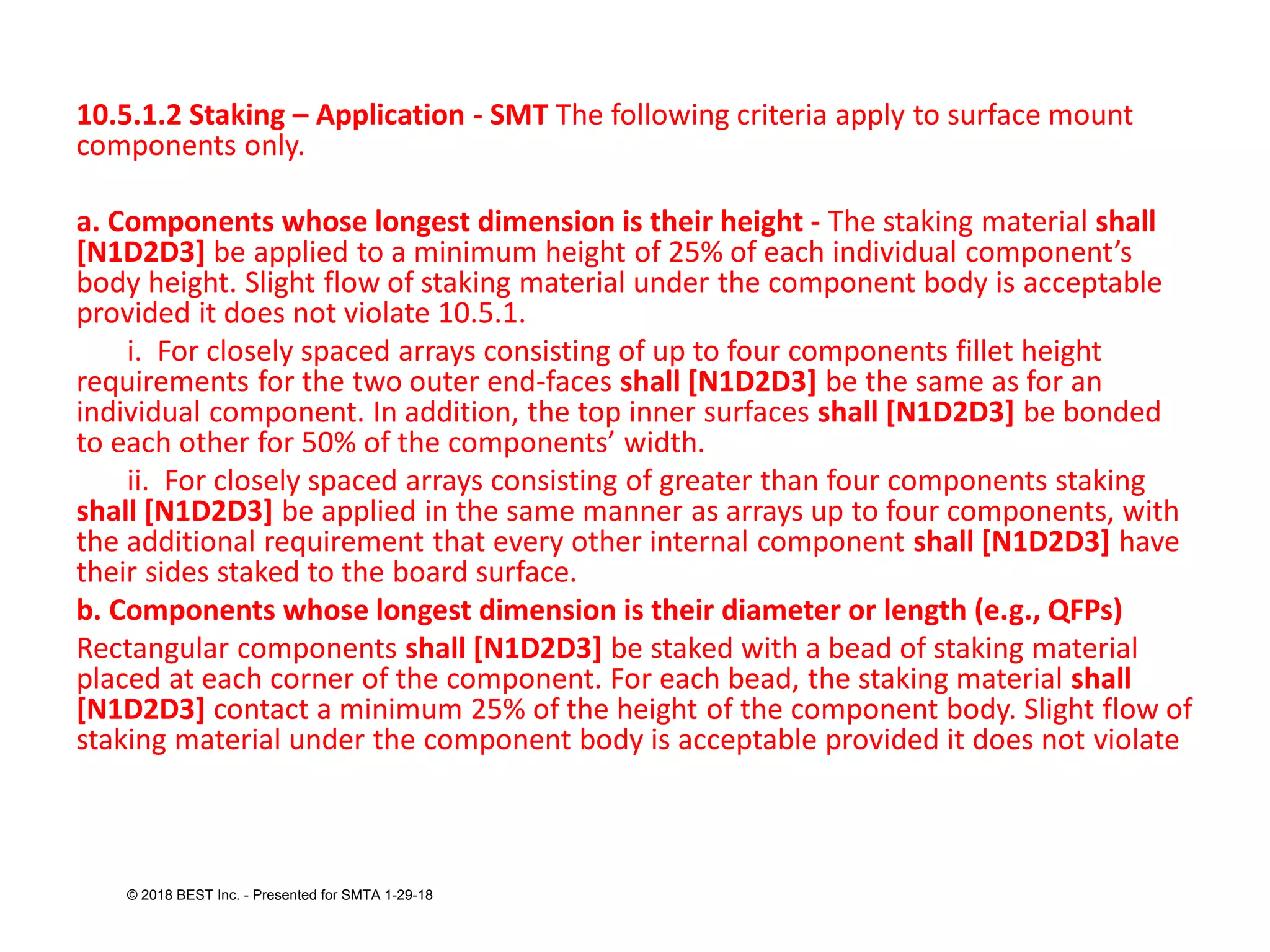10.5.1.2 Staking – Application - SMT The following criteria apply to surface mount
components only.
a. Components whose longest dimension is their height - The staking material shall
[N1D2D3] be applied to a minimum height of 25% of each individual component’s
body height. Slight flow of staking material under the component body is acceptable
provided it does not violate 10.5.1.
i. For closely spaced arrays consisting of up to four components fillet height
requirements for the two outer end-faces shall [N1D2D3] be the same as for an
individual component. In addition, the top inner surfaces shall [N1D2D3] be bonded
to each other for 50% of the components’ width.
ii. For closely spaced arrays consisting of greater than four components staking
shall [N1D2D3] be applied in the same manner as arrays up to four components, with
the additional requirement that every other internal component shall [N1D2D3] have
their sides staked to the board surface.
b. Components whose longest dimension is their diameter or length (e.g., QFPs)
Rectangular components shall [N1D2D3] be staked with a bead of staking material
placed at each corner of the component. For each bead, the staking material shall
[N1D2D3] contact a minimum 25% of the height of the component body. Slight flow of
staking material under the component body is acceptable provided it does not violate
© 2018 BEST Inc. - Presented for SMTA 1-29-18
 