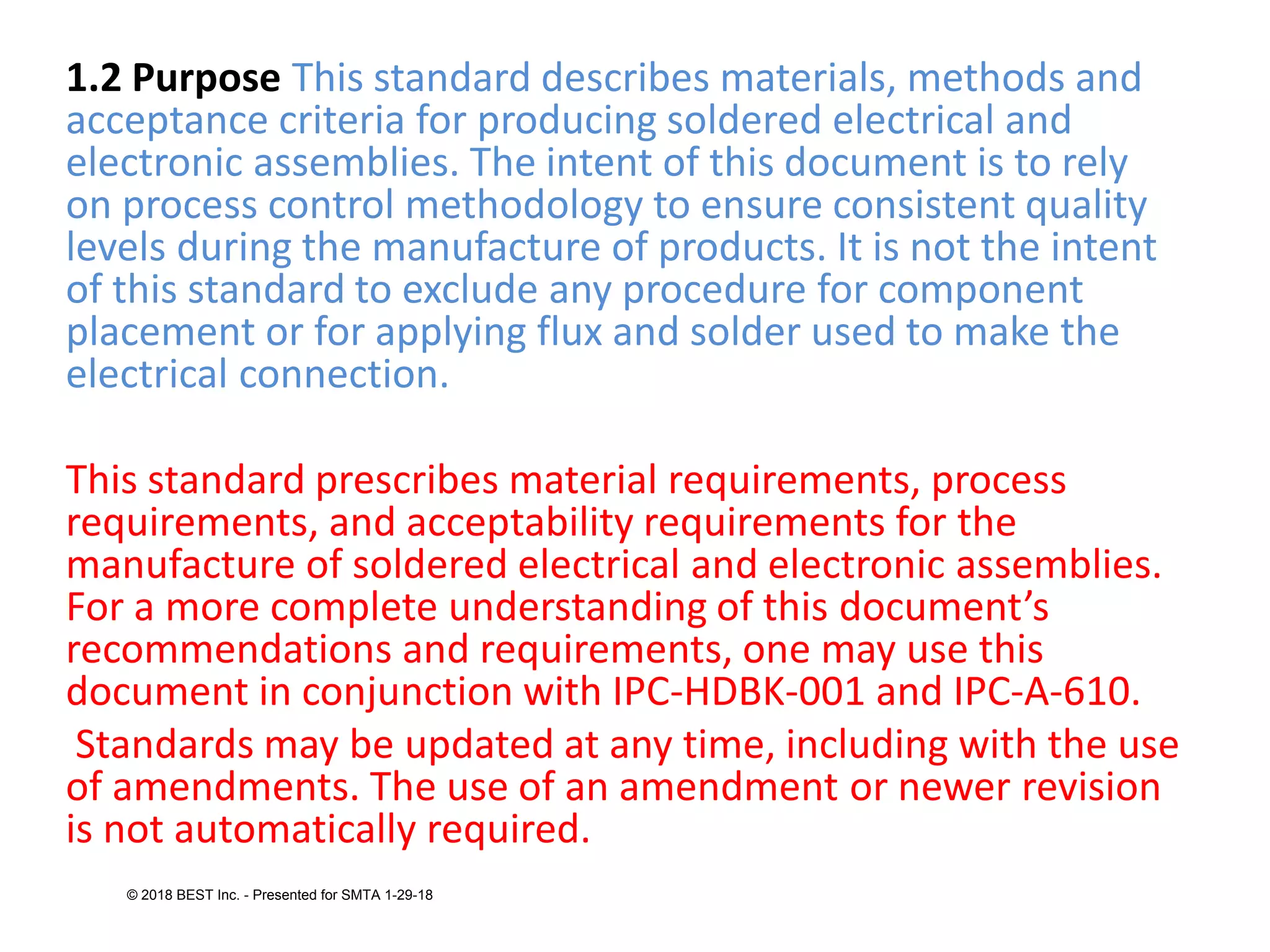 1.2 Purpose This standard describes materials, methods and
acceptance criteria for producing soldered electrical and
electronic assemblies. The intent of this document is to rely
on process control methodology to ensure consistent quality
levels during the manufacture of products. It is not the intent
of this standard to exclude any procedure for component
placement or for applying flux and solder used to make the
electrical connection.
This standard prescribes material requirements, process
requirements, and acceptability requirements for the
manufacture of soldered electrical and electronic assemblies.
For a more complete understanding of this document’s
recommendations and requirements, one may use this
document in conjunction with IPC-HDBK-001 and IPC-A-610.
Standards may be updated at any time, including with the use
of amendments. The use of an amendment or newer revision
is not automatically required.
© 2018 BEST Inc. - Presented for SMTA 1-29-18
 