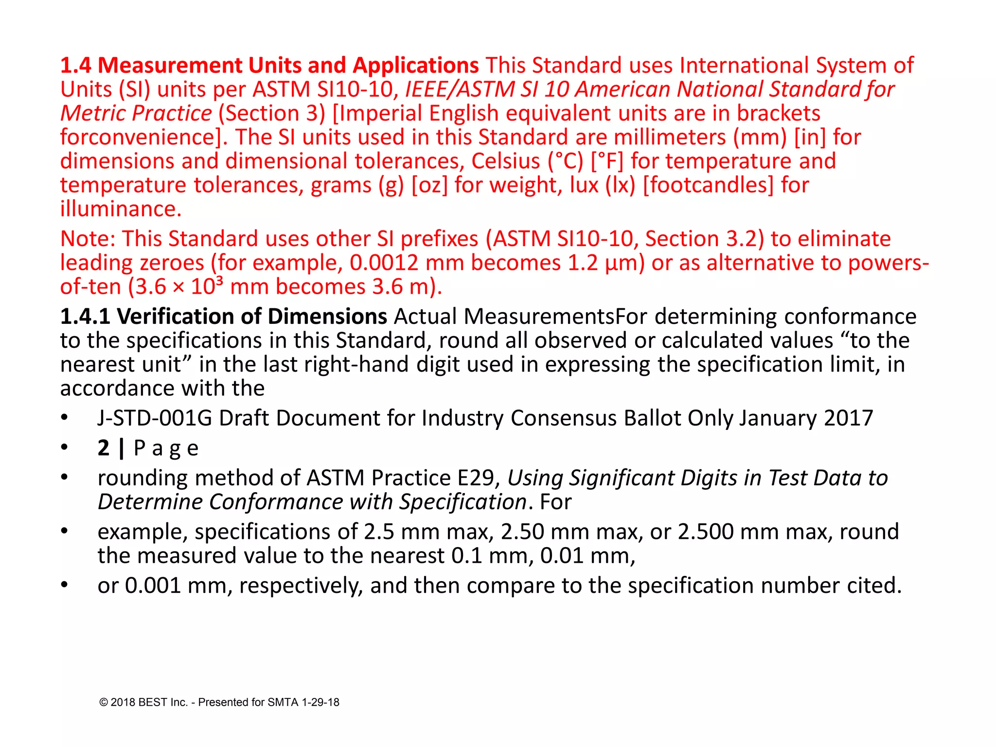 1.4 Measurement Units and Applications This Standard uses International System of
Units (SI) units per ASTM SI10-10, IEEE/ASTM SI 10 American National Standard for
Metric Practice (Section 3) [Imperial English equivalent units are in brackets
forconvenience]. The SI units used in this Standard are millimeters (mm) [in] for
dimensions and dimensional tolerances, Celsius (°C) [°F] for temperature and
temperature tolerances, grams (g) [oz] for weight, lux (lx) [footcandles] for
illuminance.
Note: This Standard uses other SI prefixes (ASTM SI10-10, Section 3.2) to eliminate
leading zeroes (for example, 0.0012 mm becomes 1.2 μm) or as alternative to powers-
of-ten (3.6 × 10³ mm becomes 3.6 m).
1.4.1 Verification of Dimensions Actual MeasurementsFor determining conformance
to the specifications in this Standard, round all observed or calculated values “to the
nearest unit” in the last right-hand digit used in expressing the specification limit, in
accordance with the
• J-STD-001G Draft Document for Industry Consensus Ballot Only January 2017
• 2 | P a g e
• rounding method of ASTM Practice E29, Using Significant Digits in Test Data to
Determine Conformance with Specification. For
• example, specifications of 2.5 mm max, 2.50 mm max, or 2.500 mm max, round
the measured value to the nearest 0.1 mm, 0.01 mm,
• or 0.001 mm, respectively, and then compare to the specification number cited.
© 2018 BEST Inc. - Presented for SMTA 1-29-18
 