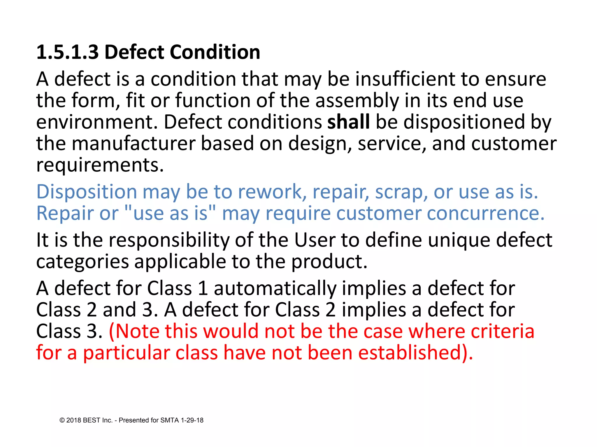 1.5.1.3 Defect Condition
A defect is a condition that may be insufficient to ensure
the form, fit or function of the assembly in its end use
environment. Defect conditions shall be dispositioned by
the manufacturer based on design, service, and customer
requirements.
Disposition may be to rework, repair, scrap, or use as is.
Repair or "use as is" may require customer concurrence.
It is the responsibility of the User to define unique defect
categories applicable to the product.
A defect for Class 1 automatically implies a defect for
Class 2 and 3. A defect for Class 2 implies a defect for
Class 3. (Note this would not be the case where criteria
for a particular class have not been established).
© 2018 BEST Inc. - Presented for SMTA 1-29-18
 