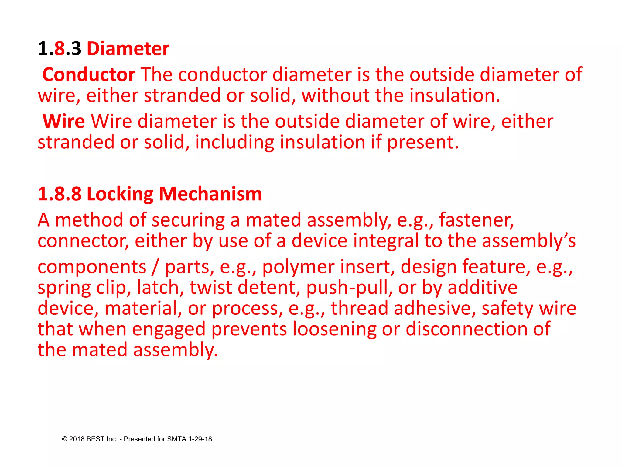 1.8.3 Diameter
Conductor The conductor diameter is the outside diameter of
wire, either stranded or solid, without the insulation.
Wire Wire diameter is the outside diameter of wire, either
stranded or solid, including insulation if present.
1.8.8 Locking Mechanism
A method of securing a mated assembly, e.g., fastener,
connector, either by use of a device integral to the assembly’s
components / parts, e.g., polymer insert, design feature, e.g.,
spring clip, latch, twist detent, push-pull, or by additive
device, material, or process, e.g., thread adhesive, safety wire
that when engaged prevents loosening or disconnection of
the mated assembly.
© 2018 BEST Inc. - Presented for SMTA 1-29-18
 