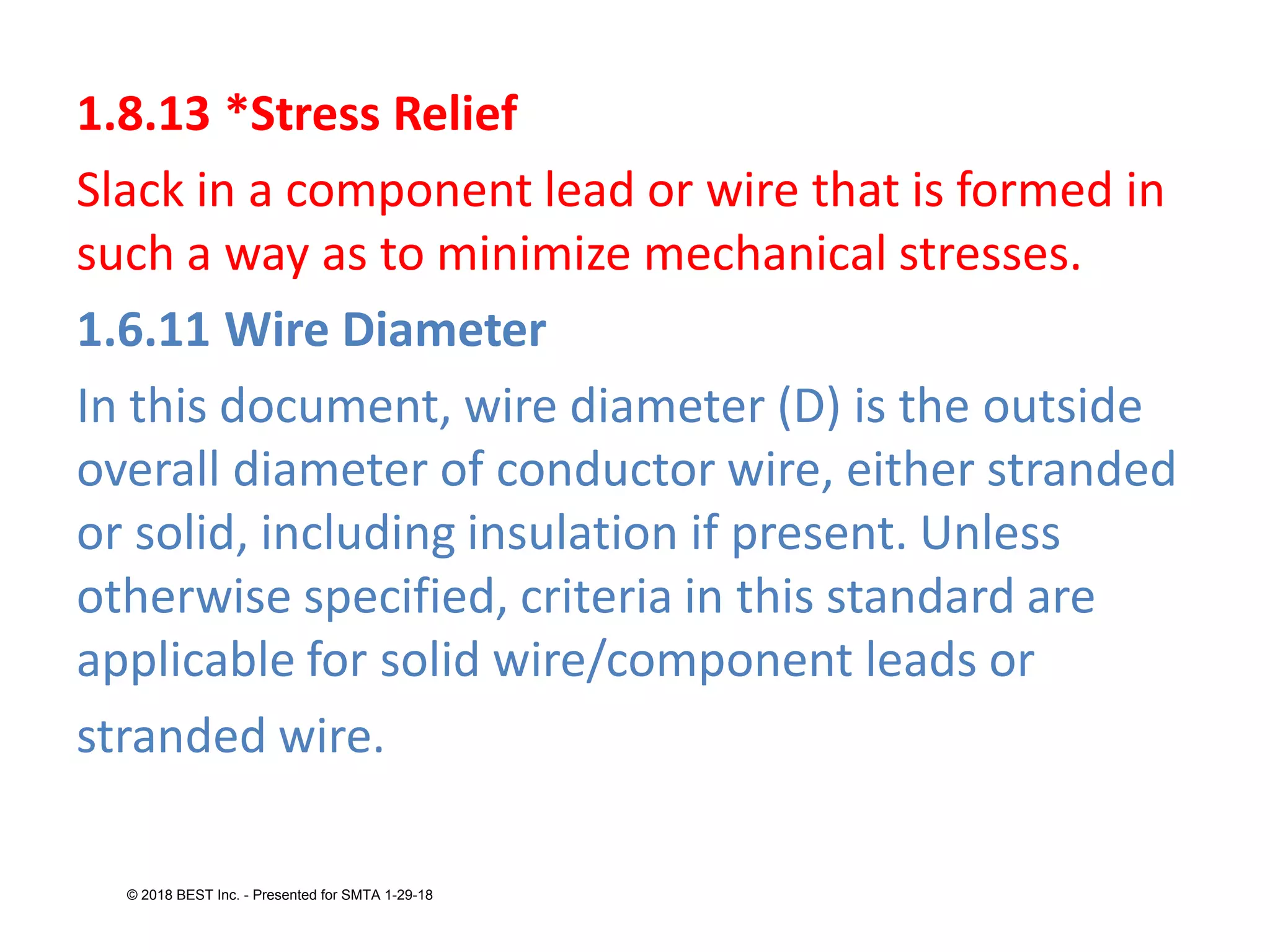 1.8.13 *Stress Relief
Slack in a component lead or wire that is formed in
such a way as to minimize mechanical stresses.
1.6.11 Wire Diameter
In this document, wire diameter (D) is the outside
overall diameter of conductor wire, either stranded
or solid, including insulation if present. Unless
otherwise specified, criteria in this standard are
applicable for solid wire/component leads or
stranded wire.
© 2018 BEST Inc. - Presented for SMTA 1-29-18
 