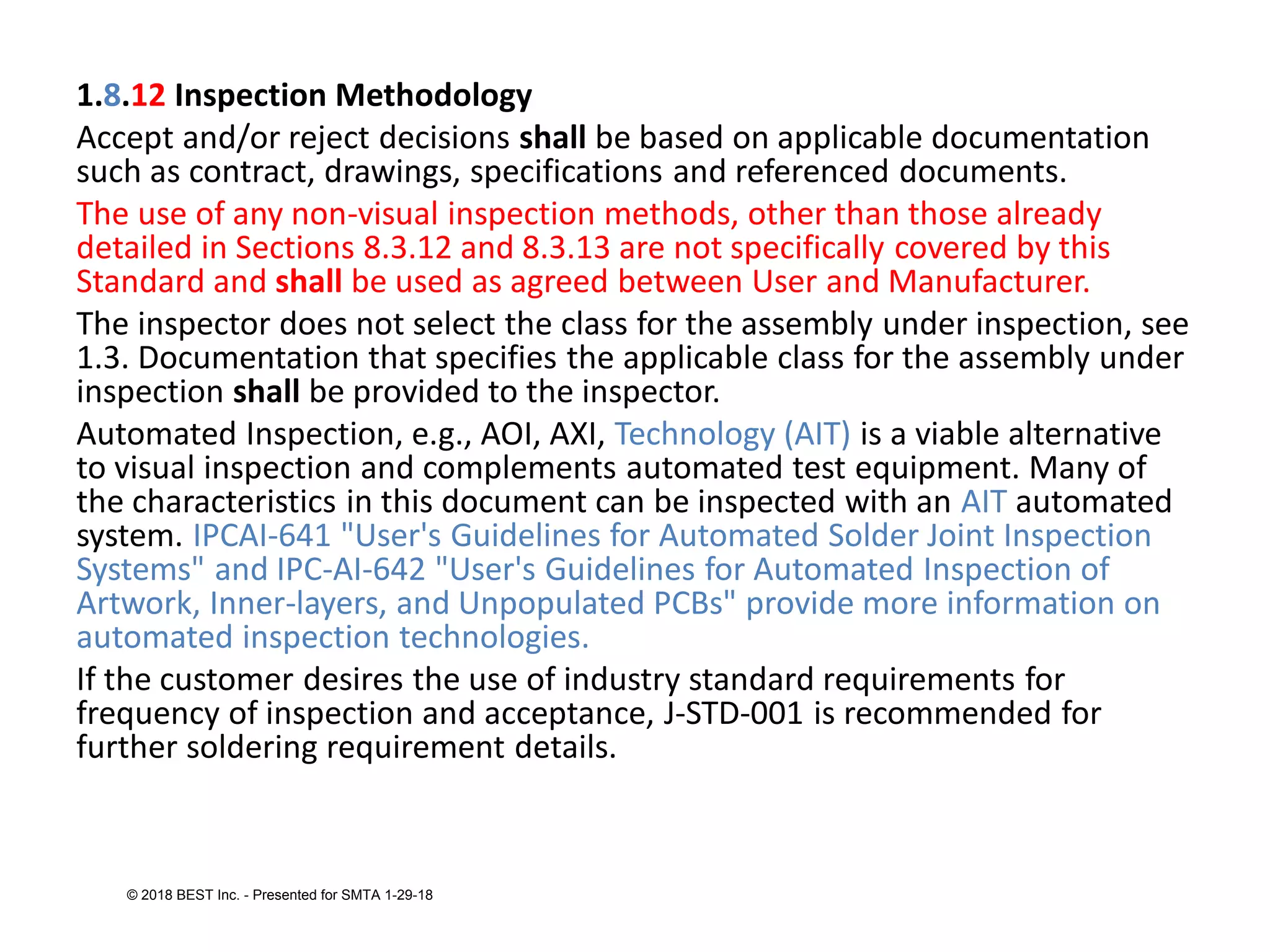 1.8.12 Inspection Methodology
Accept and/or reject decisions shall be based on applicable documentation
such as contract, drawings, specifications and referenced documents.
The use of any non-visual inspection methods, other than those already
detailed in Sections 8.3.12 and 8.3.13 are not specifically covered by this
Standard and shall be used as agreed between User and Manufacturer.
The inspector does not select the class for the assembly under inspection, see
1.3. Documentation that specifies the applicable class for the assembly under
inspection shall be provided to the inspector.
Automated Inspection, e.g., AOI, AXI, Technology (AIT) is a viable alternative
to visual inspection and complements automated test equipment. Many of
the characteristics in this document can be inspected with an AIT automated
system. IPCAI-641 "User's Guidelines for Automated Solder Joint Inspection
Systems" and IPC-AI-642 "User's Guidelines for Automated Inspection of
Artwork, Inner-layers, and Unpopulated PCBs" provide more information on
automated inspection technologies.
If the customer desires the use of industry standard requirements for
frequency of inspection and acceptance, J-STD-001 is recommended for
further soldering requirement details.
© 2018 BEST Inc. - Presented for SMTA 1-29-18
 