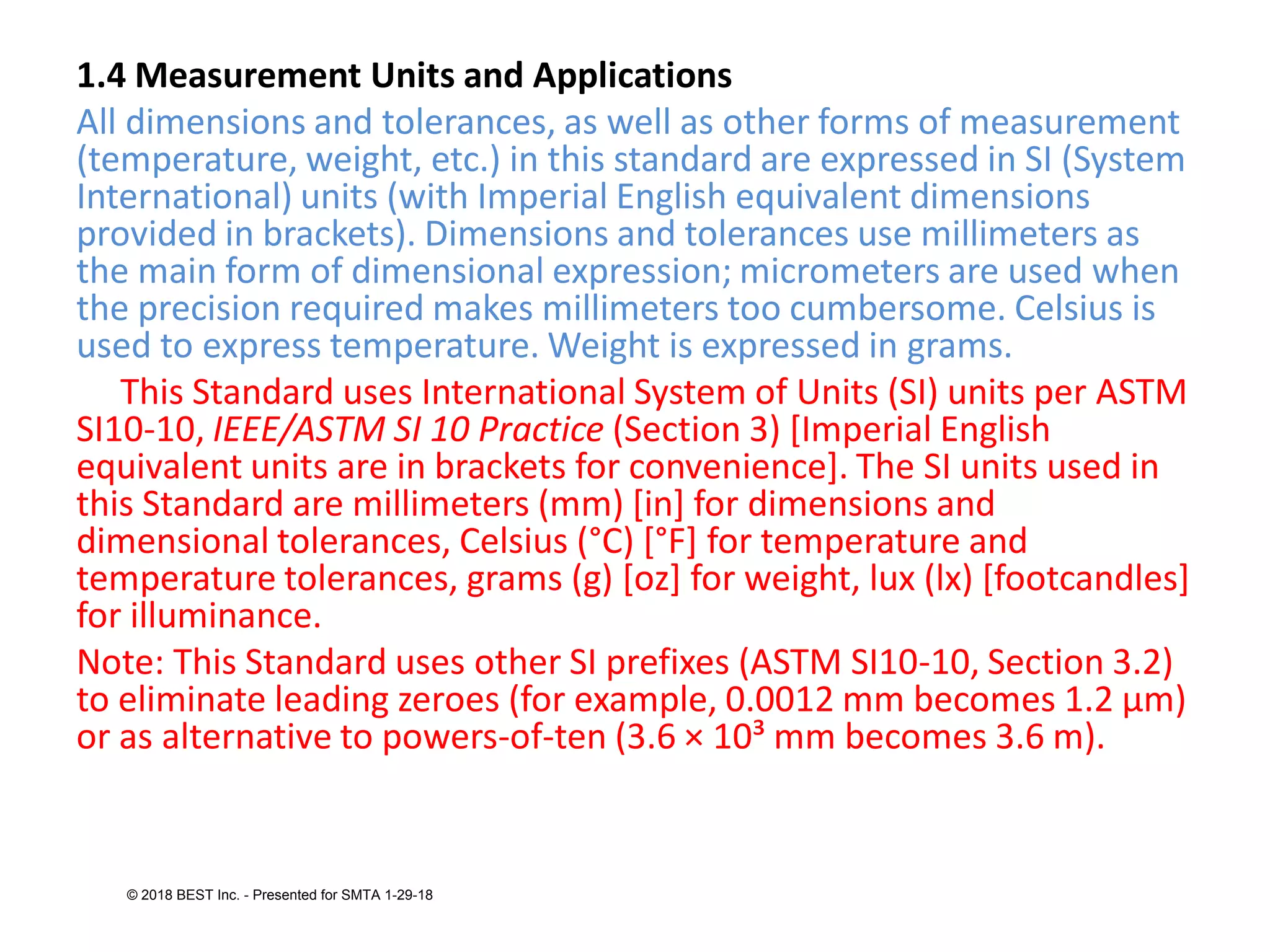1.4 Measurement Units and Applications
All dimensions and tolerances, as well as other forms of measurement
(temperature, weight, etc.) in this standard are expressed in SI (System
International) units (with Imperial English equivalent dimensions
provided in brackets). Dimensions and tolerances use millimeters as
the main form of dimensional expression; micrometers are used when
the precision required makes millimeters too cumbersome. Celsius is
used to express temperature. Weight is expressed in grams.
This Standard uses International System of Units (SI) units per ASTM
SI10-10, IEEE/ASTM SI 10 Practice (Section 3) [Imperial English
equivalent units are in brackets for convenience]. The SI units used in
this Standard are millimeters (mm) [in] for dimensions and
dimensional tolerances, Celsius (°C) [°F] for temperature and
temperature tolerances, grams (g) [oz] for weight, lux (lx) [footcandles]
for illuminance.
Note: This Standard uses other SI prefixes (ASTM SI10-10, Section 3.2)
to eliminate leading zeroes (for example, 0.0012 mm becomes 1.2 μm)
or as alternative to powers-of-ten (3.6 × 10³ mm becomes 3.6 m).
© 2018 BEST Inc. - Presented for SMTA 1-29-18
 