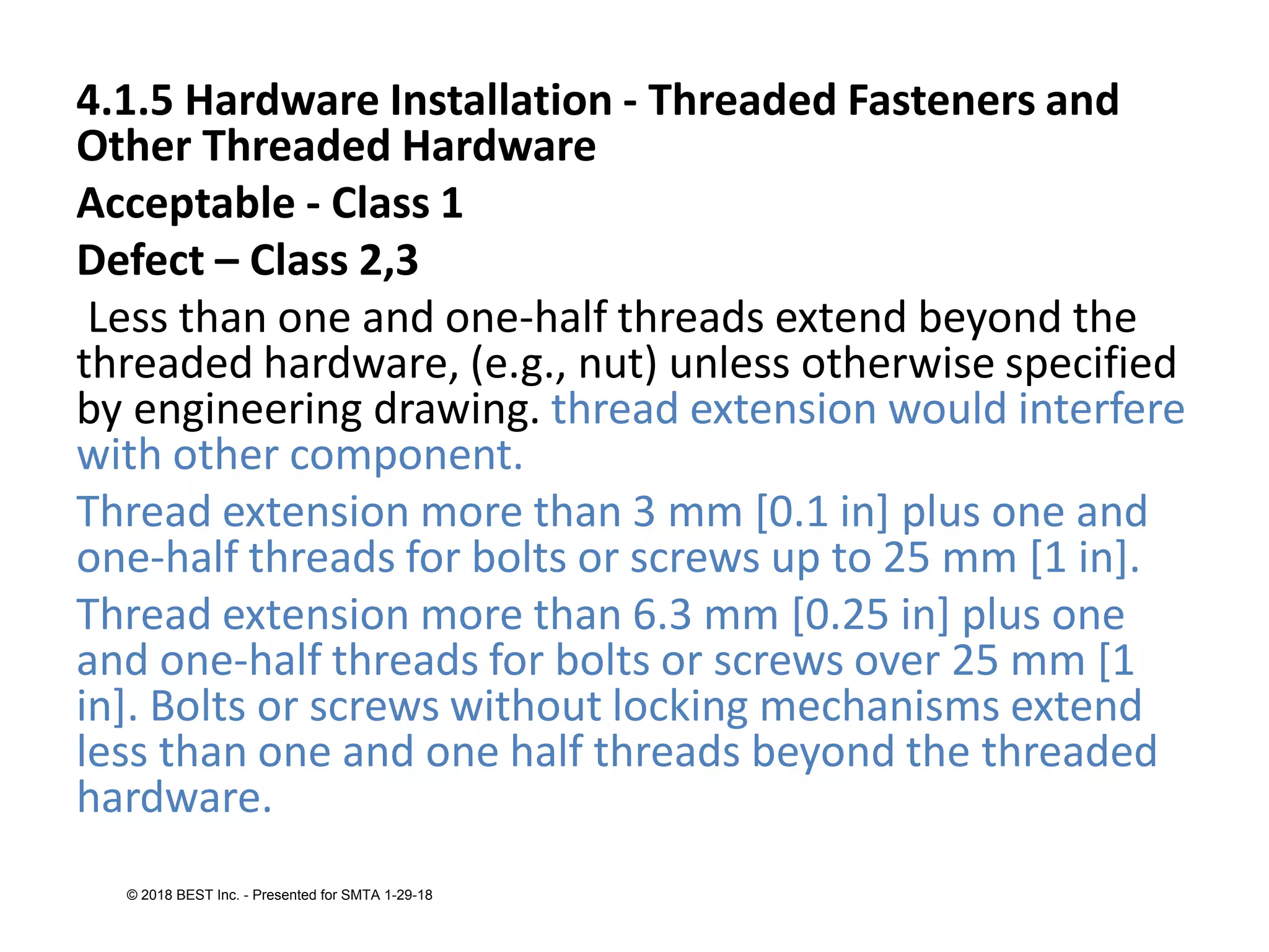 4.1.5 Hardware Installation - Threaded Fasteners and
Other Threaded Hardware
Acceptable - Class 1
Defect – Class 2,3
Less than one and one-half threads extend beyond the
threaded hardware, (e.g., nut) unless otherwise specified
by engineering drawing. thread extension would interfere
with other component.
Thread extension more than 3 mm [0.1 in] plus one and
one-half threads for bolts or screws up to 25 mm [1 in].
Thread extension more than 6.3 mm [0.25 in] plus one
and one-half threads for bolts or screws over 25 mm [1
in]. Bolts or screws without locking mechanisms extend
less than one and one half threads beyond the threaded
hardware.
© 2018 BEST Inc. - Presented for SMTA 1-29-18
 
