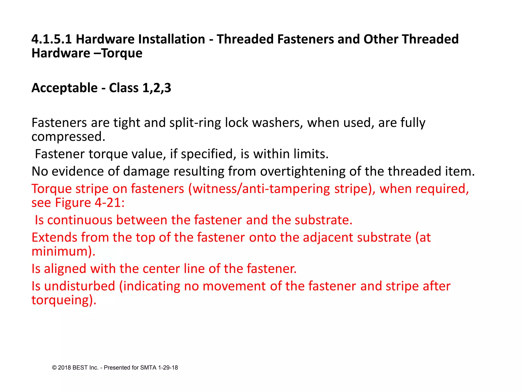 4.1.5.1 Hardware Installation - Threaded Fasteners and Other Threaded
Hardware –Torque
Acceptable - Class 1,2,3
Fasteners are tight and split-ring lock washers, when used, are fully
compressed.
Fastener torque value, if specified, is within limits.
No evidence of damage resulting from overtightening of the threaded item.
Torque stripe on fasteners (witness/anti-tampering stripe), when required,
see Figure 4-21:
Is continuous between the fastener and the substrate.
Extends from the top of the fastener onto the adjacent substrate (at
minimum).
Is aligned with the center line of the fastener.
Is undisturbed (indicating no movement of the fastener and stripe after
torqueing).
© 2018 BEST Inc. - Presented for SMTA 1-29-18
 