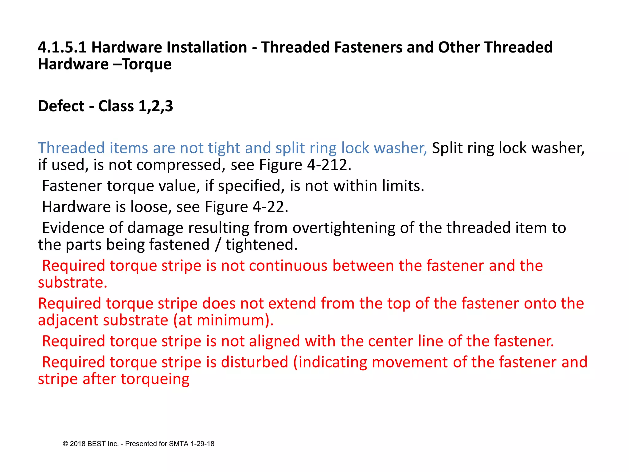 4.1.5.1 Hardware Installation - Threaded Fasteners and Other Threaded
Hardware –Torque
Defect - Class 1,2,3
Threaded items are not tight and split ring lock washer, Split ring lock washer,
if used, is not compressed, see Figure 4-212.
Fastener torque value, if specified, is not within limits.
Hardware is loose, see Figure 4-22.
Evidence of damage resulting from overtightening of the threaded item to
the parts being fastened / tightened.
Required torque stripe is not continuous between the fastener and the
substrate.
Required torque stripe does not extend from the top of the fastener onto the
adjacent substrate (at minimum).
Required torque stripe is not aligned with the center line of the fastener.
Required torque stripe is disturbed (indicating movement of the fastener and
stripe after torqueing
© 2018 BEST Inc. - Presented for SMTA 1-29-18
 