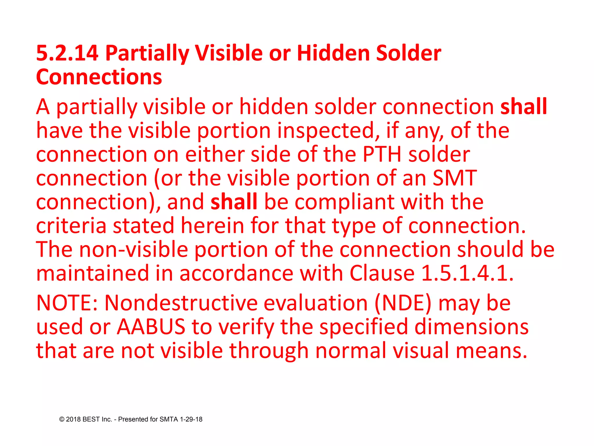 5.2.14 Partially Visible or Hidden Solder
Connections
A partially visible or hidden solder connection shall
have the visible portion inspected, if any, of the
connection on either side of the PTH solder
connection (or the visible portion of an SMT
connection), and shall be compliant with the
criteria stated herein for that type of connection.
The non-visible portion of the connection should be
maintained in accordance with Clause 1.5.1.4.1.
NOTE: Nondestructive evaluation (NDE) may be
used or AABUS to verify the specified dimensions
that are not visible through normal visual means.
© 2018 BEST Inc. - Presented for SMTA 1-29-18
 