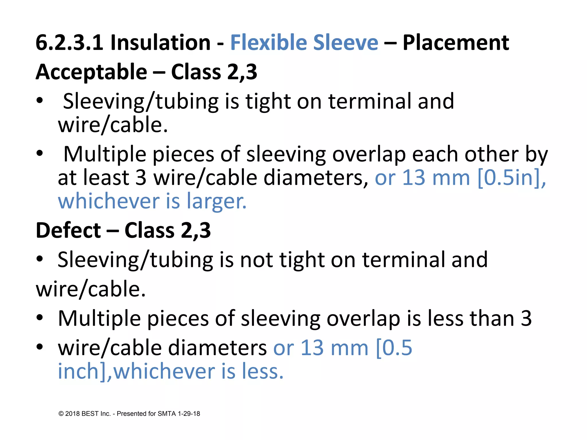 6.2.3.1 Insulation - Flexible Sleeve – Placement
Acceptable – Class 2,3
• Sleeving/tubing is tight on terminal and
wire/cable.
• Multiple pieces of sleeving overlap each other by
at least 3 wire/cable diameters, or 13 mm [0.5in],
whichever is larger.
Defect – Class 2,3
• Sleeving/tubing is not tight on terminal and
wire/cable.
• Multiple pieces of sleeving overlap is less than 3
• wire/cable diameters or 13 mm [0.5
inch],whichever is less.
© 2018 BEST Inc. - Presented for SMTA 1-29-18
 
