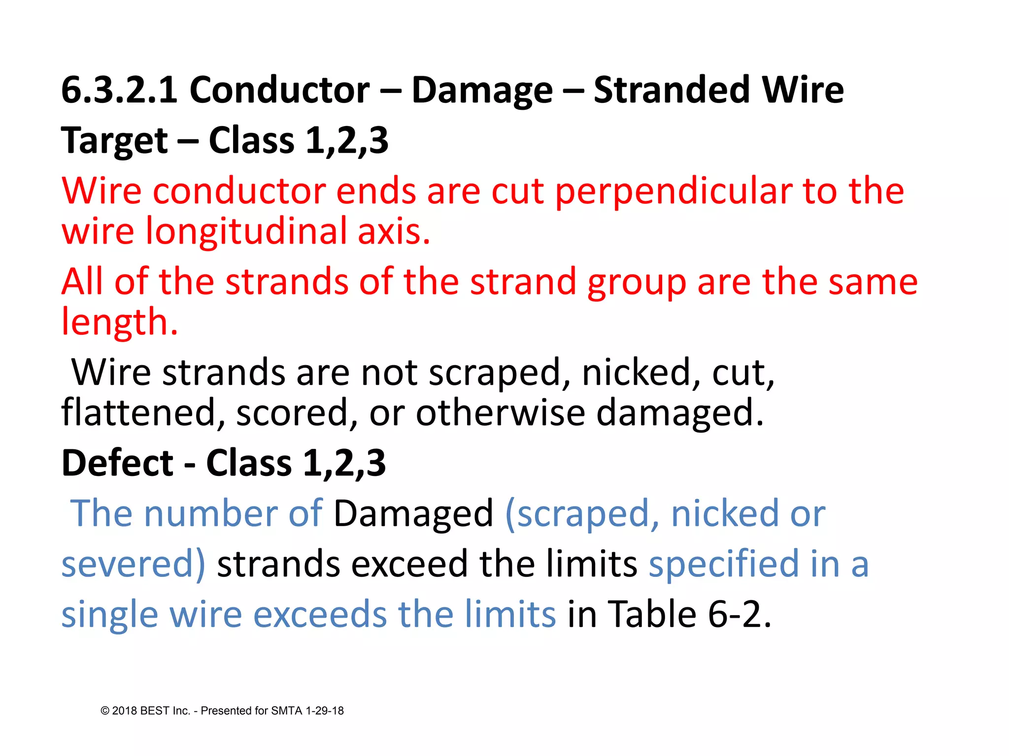 6.3.2.1 Conductor – Damage – Stranded Wire
Target – Class 1,2,3
Wire conductor ends are cut perpendicular to the
wire longitudinal axis.
All of the strands of the strand group are the same
length.
Wire strands are not scraped, nicked, cut,
flattened, scored, or otherwise damaged.
Defect - Class 1,2,3
The number of Damaged (scraped, nicked or
severed) strands exceed the limits specified in a
single wire exceeds the limits in Table 6-2.
© 2018 BEST Inc. - Presented for SMTA 1-29-18
 