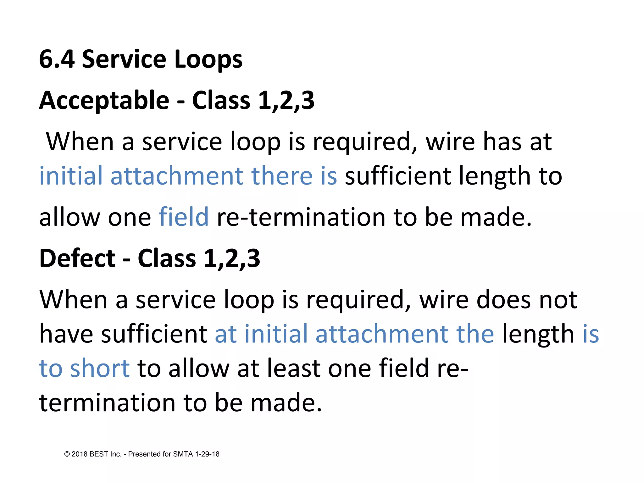 6.4 Service Loops
Acceptable - Class 1,2,3
When a service loop is required, wire has at
initial attachment there is sufficient length to
allow one field re-termination to be made.
Defect - Class 1,2,3
When a service loop is required, wire does not
have sufficient at initial attachment the length is
to short to allow at least one field re-
termination to be made.
© 2018 BEST Inc. - Presented for SMTA 1-29-18
 