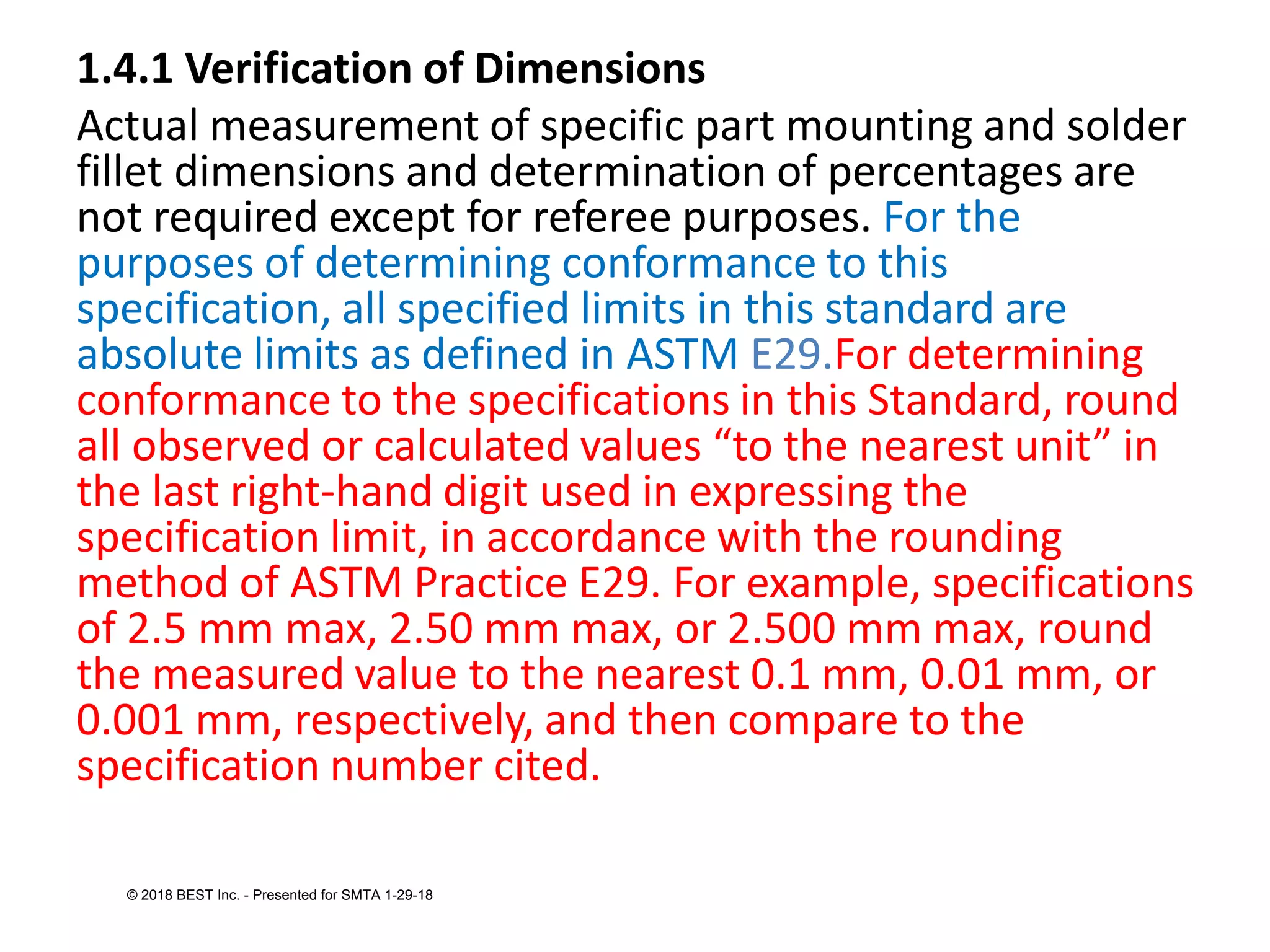 1.4.1 Verification of Dimensions
Actual measurement of specific part mounting and solder
fillet dimensions and determination of percentages are
not required except for referee purposes. For the
purposes of determining conformance to this
specification, all specified limits in this standard are
absolute limits as defined in ASTM E29.For determining
conformance to the specifications in this Standard, round
all observed or calculated values “to the nearest unit” in
the last right-hand digit used in expressing the
specification limit, in accordance with the rounding
method of ASTM Practice E29. For example, specifications
of 2.5 mm max, 2.50 mm max, or 2.500 mm max, round
the measured value to the nearest 0.1 mm, 0.01 mm, or
0.001 mm, respectively, and then compare to the
specification number cited.
© 2018 BEST Inc. - Presented for SMTA 1-29-18
 